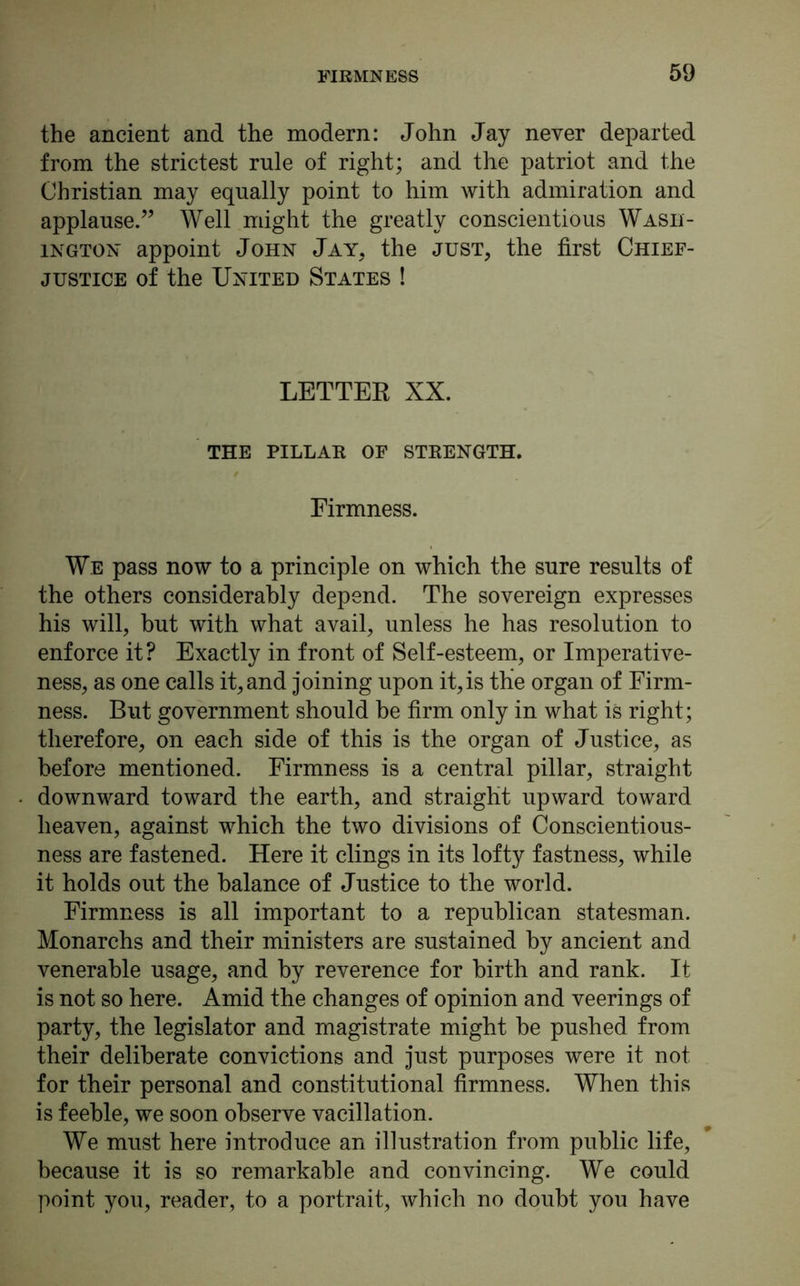 the ancient and the modern: John Jay never departed from the strictest rule of right; and the patriot and the Christian may equally point to him with admiration and applause.” Well might the greatly conscientious Wash- ington appoint John Jay, the just, the first Chief- justice of the United States ! LETTER XX. the pillar of strength. Firmness. We pass now to a principle on which the sure results of the others considerably depend. The sovereign expresses his will, hut with what avail, unless he has resolution to enforce it? Exactly in front of Self-esteem, or Imperative- ness, as one calls it, and joining upon it, is the organ of Firm- ness. But government should be firm only in what is right; therefore, on each side of this is the organ of Justice, as before mentioned. Firmness is a central pillar, straight downward toward the earth, and straight upward toward heaven, against which the two divisions of Conscientious- ness are fastened. Here it clings in its lofty fastness, while it holds out the balance of Justice to the world. Firmness is all important to a republican statesman. Monarchs and their ministers are sustained by ancient and venerable usage, and by reverence for birth and rank. It is not so here. Amid the changes of opinion and veerings of party, the legislator and magistrate might be pushed from their deliberate convictions and just purposes were it not for their personal and constitutional firmness. When this is feeble, we soon observe vacillation. We must here introduce an illustration from public life, because it is so remarkable and convincing. We could point you, reader, to a portrait, which no doubt you have