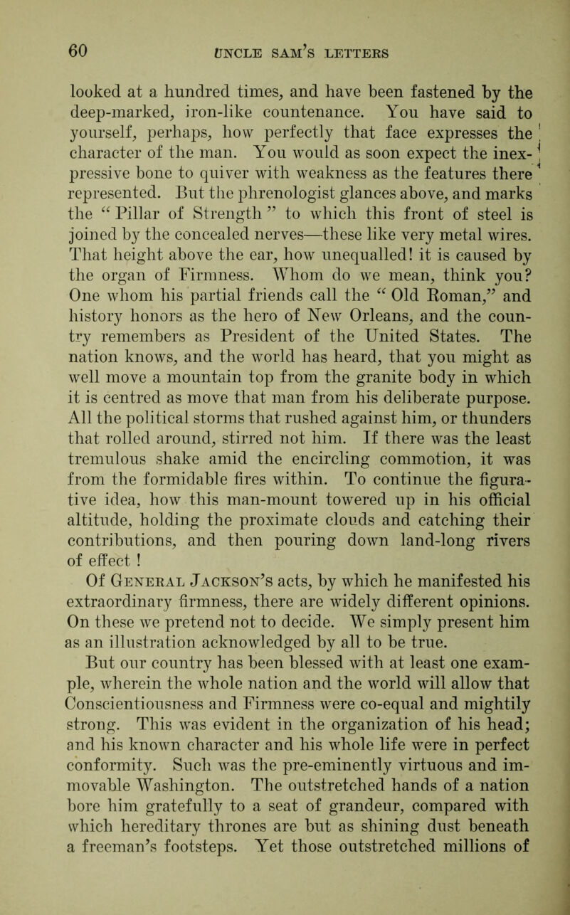 looked at a hundred times, and have been fastened by the deep-marked, iron-like countenance. You have said to yourself, perhaps, how perfectly that face expresses the character of the man. You would as soon expect the inex- pressive bone to quiver with weakness as the features there represented. But the phrenologist glances above, and marks the “ Pillar of Strength ” to which this front of steel is joined by the concealed nerves—these like very metal wires. That height above the ear, how unequalled! it is caused by the organ of Firmness. Whom do we mean, think you? One whom his partial friends call the “ Old Roman,” and history honors as the hero of New Orleans, and the coun- try remembers as President of the United States. The nation knows, and the world has heard, that you might as well move a mountain top from the granite body in which it is centred as move that man from his deliberate purpose. All the political storms that rushed against him, or thunders that rolled around, stirred not him. If there was the least tremulous shake amid the encircling commotion, it was from the formidable fires within. To continue the figura- tive idea, how this man-mount towered up in his official altitude, holding the proximate clouds and catching their contributions, and then pouring down land-long rivers of effect ! Of General Jackson’s acts, by which he manifested his extraordinary firmness, there are widely different opinions. On these we pretend not to decide. We simply present him as an illustration acknowledged by all to be true. But our country has been blessed with at least one exam- ple, wherein the whole nation and the world will allow that Conscientiousness and Firmness were co-equal and mightily strong. This was evident in the organization of his head; and his known character and his whole life were in perfect conformity. Such was the pre-eminently virtuous and im- movable Washington. The outstretched hands of a nation bore him gratefully to a seat of grandeur, compared with which hereditary thrones are but as shining dust beneath a freeman’s footsteps. Yet those outstretched millions of