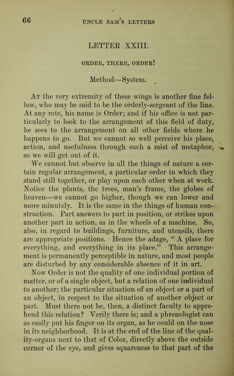 LETTER XXIII. ORDER, THERE, ORDER! Method—System. At the very extremity of these wings is another fine fel- low, who may he said to be the orderly-sergeant of the line. At any rate, his name is Order; and if his office is not par- ticularly to look to the arrangement of this field of duty, he sees to the arrangement on all other fields where he happens to go. But we cannot so well perceive his place, action, and usefulness through such a mist of metaphor, so we will get out of it. We cannot hut observe in all the things of nature a cer- tain regular arrangement, a particular order in which they stand still together, or play upon each other when at work. Notice the plants, the trees, man’s frame, the globes of heaven—we cannot go higher, though we can lower and more minutely. It is the same in the things of human con- struction. Part answers to part in position, or strikes upon another part in action, as in the wheels of a machine. So, also, in regard to buildings, furniture, and utensils, there are appropriate positions. Hence the adage, “ A place for everything, and everything in its place.” This arrange- ment is permanently perceptible in nature, and most people are disturbed by any considerable absence of it in art. Now Order is not the quality of one individual portion of matter, or of a single object, but a relation of one individual to another; the particular situation of an object or a part of an object, in respect to the situation of another object or part. Must there not be, then, a distinct faculty to appre- hend this relation? Verily there is; and a phrenologist can as easily put his finger on its organ, as he could on the nose in its neighborhood. It is at the end of the line of the qual- ity-organs next to that of Color, directly above the outside corner of the eye, and gives squareness to that part of the