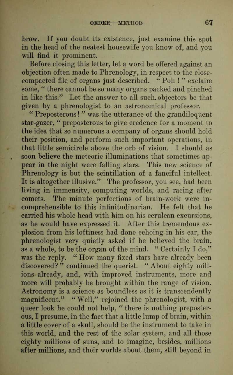 brow. If you doubt its existence, just examine this spot in the head of the neatest housewife you know of, and you will find it prominent. Before closing this letter, let a word be offered against an objection often made to Phrenology, in respect to the close- compacted file of organs just described. “ Poh ! ” exclaim some, “ there cannot be so many organs packed and pinched in like this.” Let the answer to all such, objectors be that given by a phrenologist to an astronomical professor. “ Preposterous! ” was the utterance of the grandiloquent star-gazer, “ preposterous to give credence for a moment to the idea that so numerous a company of organs should hold their position, and perform such important operations, in that little semicircle above the orb of vision. I should as soon believe the meteoric illuminations that sometimes ap- pear in the night were falling stars. This new science of Phrenology is but the scintillation of a fanciful intellect. It is altogether illusive.” The professor, you see, had been living in immensity, computing worlds, and racing after comets. The minute perfections of brain-work were in- comprehensible to this infinitudinarian. He felt that he carried his whole head with him on his cerulean excursions, as he would have expressed it. After this tremendous ex- plosion from his loftiness had done echoing in his ear, the phrenologist very quietly asked if he believed the brain, as a whole, to be the organ of the mind. “ Certainly I do,” was the reply. “ How many fixed stars have already been discovered?” continued the querist. “ About eighty mill- ions already, and, with improved instruments, more and more will probably be brought within the range of vision. Astronomy is a science as boundless as it is transcendently magnificent.” Well,” rejoined the phrenologist, with a queer look he could not help, “ there is nothing preposter- ous, I presume, in the fact that a little lump of brain, within a little cover of a skull, should be the instrument to take in this world, and the rest of the solar system, and all those eighty millions of suns, and to imagine, besides, millions after millions, and their worlds about them, still beyond in