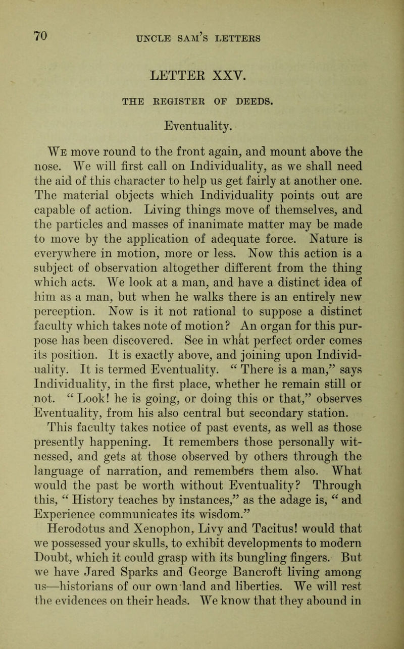 LETTER XXV. THE REGISTER OF DEEDS. Eventuality. We move round to the front again, and mount above the nose. We will first call on Individuality, as we shall need the aid of this character to help us get fairly at another one. The material objects which Individuality points out are capable of action. Living things move of themselves, and the particles and masses of inanimate matter may he made to move by the application of adequate force. Nature is everywhere in motion, more or less. Now this action is a subject of observation altogether different from the thing which acts. We look at a man, and have a distinct idea of him as a man, hut when he walks there is an entirely new perception. Now is it not rational to suppose a distinct faculty which takes note of motion? An organ for this pur- pose has been discovered. See in what perfect order comes its position. It is exactly above, and joining upon Individ- uality. It is termed Eventuality. “ There is a man,” says Individuality, in the first place, whether he remain still or not. “ Look! he is going, or doing this or that,” observes Eventuality, from his also central but secondary station. This faculty takes notice of past events, as well as those presently happening. It remembers those personally wit- nessed, and gets at those observed by others through the language of narration, and remembers them also. What would the past be worth without Eventuality? Through this, “ History teaches by instances,” as the adage is, “ and Experience communicates its wisdom.” Herodotus and Xenophon, Livy and Tacitus! would that we possessed your skulls, to exhibit developments to modern Doubt, which it could grasp with its bungling fingers. But we have Jared Sparks and George Bancroft living among us—historians of our own land and liberties. We will rest the evidences on their heads. We know that they abound in