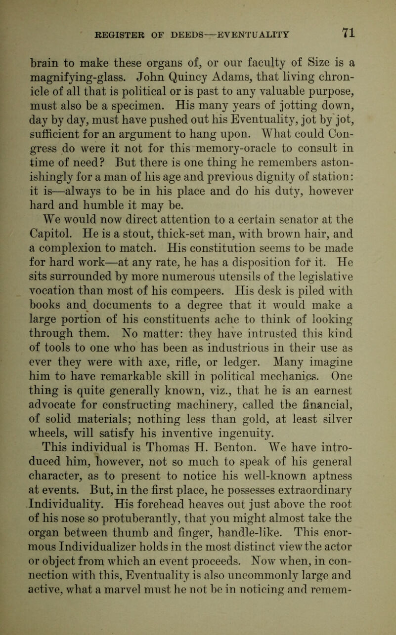 brain to make these organs of, or our faculty of Size is a magnifying-glass. John Quincy Adams, that living chron- icle of all that is political or is past to any valuable purpose, must also be a specimen. His many years of jotting down, day by day, must have pushed out his Eventuality, jot by jot, sufficient for an argument to hang upon. What could Con- gress do were it not for this memory-oracle to consult in time of need? But there is one thing he remembers aston- ishingly for a man of his age and previous dignity of station: it is—always to be in his place and do his duty, however hard and humble it may be. We would now direct attention to a certain senator at the Capitol. He is a stout, thick-set man, with brown hair, and a complexion to match. His constitution seems to be made for hard work—at any rate, he has a disposition for it. He sits surrounded by more numerous utensils of the legislative vocation than most of his compeers. His desk is piled with books and documents to a degree that it would make a large portion of his constituents ache to think of looking through them. No matter: they have intrusted this kind of tools to one who has been as industrious in their use as ever they were with axe, rifle, or ledger. Many imagine him to have remarkable skill in political mechanics. One thing is quite generally known, viz., that he is an earnest advocate for constructing machinery, called the financial, of solid materials; nothing less than gold, at least silver wheels, will satisfy his inventive ingenuity. This individual is Thomas H. Benton. We have intro- duced him, however, not so much to speak of his general character, as to present to notice his well-known aptness at events. But, in the first place, he possesses extraordinary Individuality. His forehead heaves out just above the root of his nose so protuberantly, that you might almost take the organ between thumb and finger, handle-like. This enor- mous Individualizer holds in the most distinct view the actor or object from which an event proceeds. Now when, in con- nection with this, Eventuality is also uncommonly large and active, what a marvel must he not be in noticing and remem-