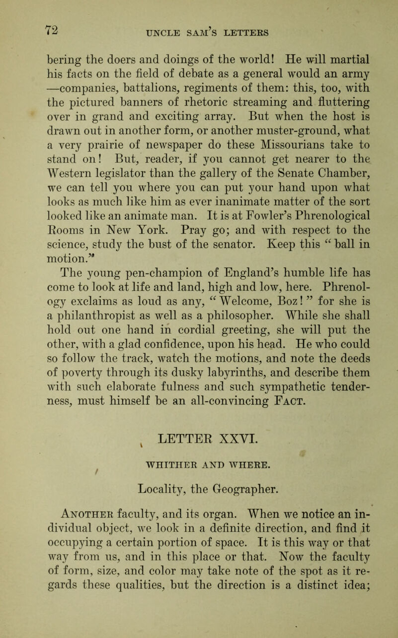 bering the doers and doings of the world! He will martial his facts on the field of debate as a general would an army —companies, battalions, regiments of them: this, too, with the pictured banners of rhetoric streaming and fluttering over in grand and exciting array. But when the host is drawn out in another form, or another muster-ground, what a very prairie of newspaper do these Missourians take to stand on! But, reader, if you cannot get nearer to the Western legislator than the gallery of the Senate Chamber, we can tell you where you can put your hand upon what looks as much like him as ever inanimate matter of the sort looked like an animate man. It is at Fowler’s Phrenological Rooms in Hew York. Pray go; and with respect to the science, study the bust of the senator. Keep this “ ball in motion/' The young pen-champion of England’s humble life has come to look at life and land, high and low, here. Phrenol- ogy exclaims as loud as any, “ Welcome, Boz! ” for she is a philanthropist as well as a philosopher. While she shall hold out one hand in cordial greeting, she will put the other, with a glad confidence, upon his head. He who could so follow the track, watch the motions, and note the deeds of poverty through its dusky labyrinths, and describe them with such elaborate fulness and such sympathetic tender- ness, must himself be an all-convincing Fact. % LETTER XXVI. WHITHER AND WHERE. Locality, the Geographer. Another faculty, and its organ. When we notice an in- dividual object, we look in a definite direction, and find it occupying a certain portion of space. It is this way or that way from us, and in this place or that. How the faculty of form, size, and color may take note of the spot as it re- gards these qualities, but the direction is a distinct idea;