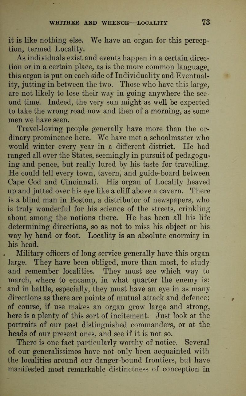 it is like nothing else. We have an organ for this percep- tion, termed Locality. As individuals exist and events happen in a certain direc- tion or in a certain place, as is the more common language^ this organ is put on each side of Individuality and Eventual- ity, jutting in between the two. Those who have this large, are not likely to lose their way in going anywhere the sec- ond time. Indeed, the very sun might as well be expected to take the wrong road now and then of a morning, as some men we have seen. Travel-loving people generally have more than the or- dinary prominence here. We have met a schoolmaster who would winter every year in a different district. He had ranged all over the States, seemingly in pursuit of pedagogu- ing and pence, but really lured by his taste for travelling. He could tell every town, tavern, and guide-board between Cape Cod and Cincinnati. His organ of Locality heaved up and jutted over his eye like a cliff above a cavern. There is a blind man in Boston, a distributor of newspapers, who is truly wonderful for his science of the streets, crinkling about among the notions there. He has been all his life determining directions, so as not to miss his object or his way by hand or foot. Locality is an absolute enormity in his head. . Military officers of long service generally have this organ large. They have been obliged, more than most, to study and remember localities. They must see which way to march, where to encamp, in what quarter the enemy is; and in battle, especially, they must have an eye in as many directions as there are points of mutual attack and defence; of course, if use makes an organ grow large and strong, here is a plenty of this sort of incitement. Just look at the portraits of our past distinguished commanders, or at the heads of our present ones, and see if it is not so. There is one fact particularly worthy of notice. Several of our generalissimos have not only been acquainted with the localities around our danger-bound frontiers, but have manifested most remarkable distinctness of conception in