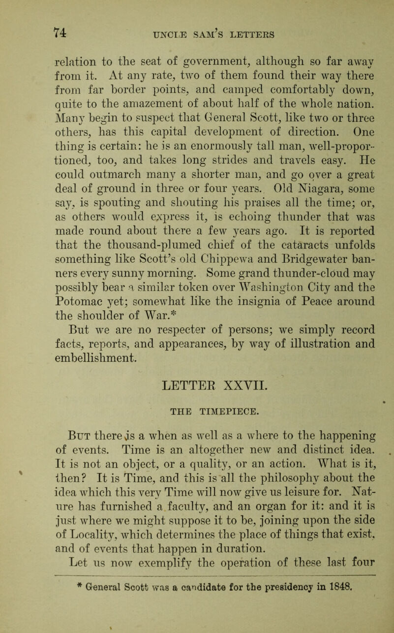 relation to the seat of government, although so far away from it. At any rate, two of them found their way there from far border points, and camped comfortably down, quite to the amazement of about half of the whole nation. Many begin to suspect that General Scott, like two or three others, has this capital development of direction. One thing is certain: he is an enormously tall man, well-propor- tioned, too, and takes long strides and travels easy. He could outmarch many a shorter man, and go over a great deal of ground in three or four years. Old Niagara, some say, is spouting and shouting his praises all the time; or, as others would express it, is echoing thunder that was made round about there a few years ago. It is reported that the thousand-plumed chief of the cataracts unfolds something like Scott’s old Chippewa and Bridgewater ban- ners every sunny morning. Some grand thunder-cloud may possibly bear a similar token over Washington City and the Potomac yet; somewhat like the insignia of Peace around the shoulder of War.* But we are no respecter of persons; we simply record facts, reports, and appearances, by way of illustration and embellishment. LETTER XXVII. THE TIMEPIECE. But there ds a when as well as a where to the happening of events. Time is an altogether new and distinct idea. It is not an object, or a quality, or an action. What is it, then? It is Time, and this is all the philosophy about the idea which this very Time will now give us leisure for. Nat- ure has furnished a faculty, and an organ for it: and it is just where we might suppose it to be, joining upon the side of Locality, which determines the place of things that exist, and of events that happen in duration. Let us now exemplify the operation of these last four * General Scott was a candidate for the presidency in 1848.