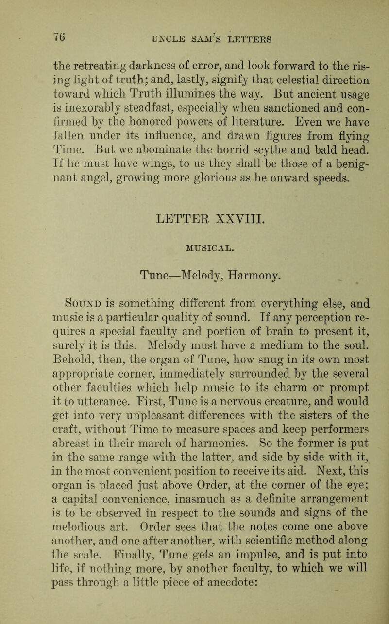 the retreating darkness of error, and look forward to the ris- ing light of truth; and, lastly, signify that celestial direction toward which Truth illumines the way. But ancient usage is inexorably steadfast, especially when sanctioned and con- firmed by the honored powers of literature. Even we have fallen under its influence, and drawn figures from flying Time. But we abominate the horrid scythe and bald head. If he must have wfings, to us they shall be those of a benig- nant angel, growing more glorious as he onward speeds. LETTER XXVIII. MUSICAL. Tune—Melody, Harmony. Sound is something different from everything else, and music is a particular quality of sound. If any perception re- quires a special faculty and portion of brain to present it, surely it is this. Melody must have a medium to the soul. Behold, then, the organ of Tune, how snug in its own most appropriate corner, immediately surrounded by the several other faculties which help music to its charm or prompt it to utterance. First, Tune is a nervous creature, and would get into very unpleasant differences with the sisters of the craft, without Time to measure spaces and keep performers abreast in their march of harmonies. So the former is put in the same range with the latter, and side by side with it, in the most convenient position to receive its aid. Next, this organ is placed just above Order, at the corner of the eye; a capital convenience, inasmuch as a definite arrangement is to be observed in respect to the sounds and signs of the melodious art. Order sees that the notes come one above another, and one after another, with scientific method along the scale. Finally, Tune gets an impulse, and is put into life, if nothing more, by another faculty, to which we will pass through a little piece of anecdote: