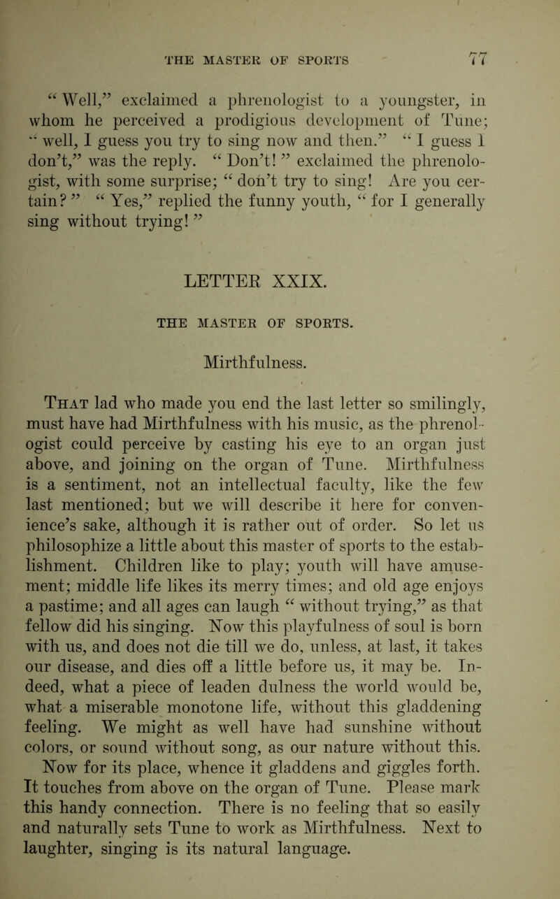 “ Well/’ exclaimed a phrenologist to a youngster, in whom he perceived a prodigious development of Tune; well, I guess you try to sing now and then/’ “ I guess I don’t,” was the reply. “ Don’t! ” exclaimed the phrenolo- gist, with some surprise; “ don’t try to sing! Are you cer- tain? ” “ Yes,” replied the funny youth, “ for I generally sing without trying! ” LETTER XXIX. THE MASTER OF SPORTS. Mirthfulness. That lad who made you end the last letter so smilingly, must have had Mirthfulness with his music, as the phrenol - ogist could perceive by casting his eye to an organ just above, and joining on the organ of Tune. Mirthfulness is a sentiment, not an intellectual faculty, like the few last mentioned; hut we will describe it here for conven- ience’s sake, although it is rather out of order. So let us philosophize a little about this master of sports to the estab- lishment. Children like to play; youth will have amuse- ment; middle life likes its merry times; and old age enjoys a pastime; and all ages can laugh “ without trying,” as that fellow did his singing. Now this playfulness of soul is horn with us, and does not die till we do, unless, at last, it takes our disease, and dies off a little before us, it may he. In- deed, what a piece of leaden dulness the world would be, what a miserable monotone life, without this gladdening feeling. We might as well have had sunshine without colors, or sound without song, as our nature without this. Now for its place, whence it gladdens and giggles forth. It touches from above on the organ of Tune. Please mark this handy connection. There is no feeling that so easily and naturally sets Tune to work as Mirthfulness. Next to laughter, singing is its natural language.