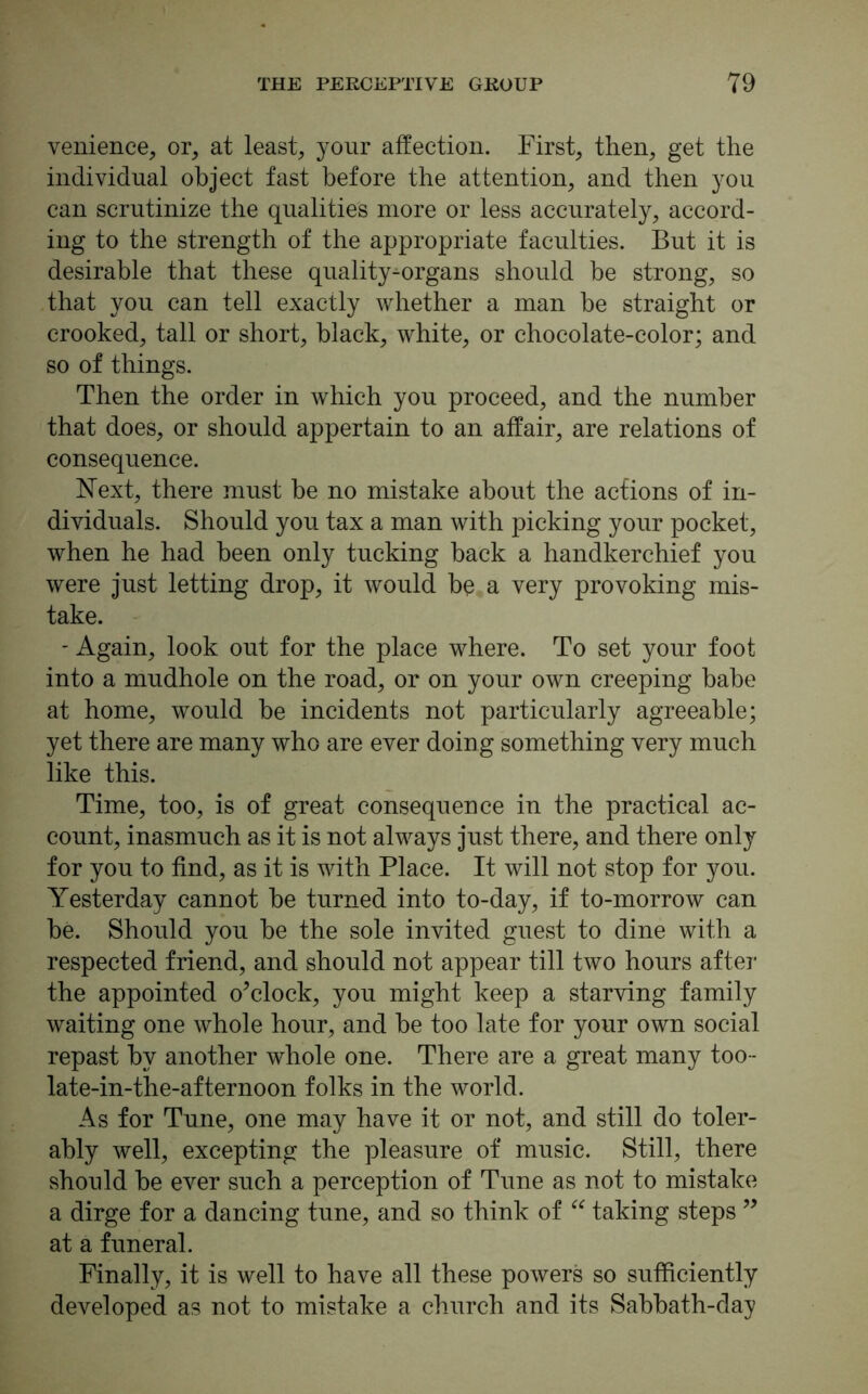 venience, or, at least, your affection. First, then, get the individual object fast before the attention, and then you can scrutinize the qualities more or less accurately, accord- ing to the strength of the appropriate faculties. But it is desirable that these quality^organs should be strong, so that you can tell exactly whether a man he straight or crooked, tall or short, black, white, or chocolate-color; and so of things. Then the order in which you proceed, and the number that does, or should appertain to an affair, are relations of consequence. Next, there must he no mistake about the actions of in- dividuals. Should you tax a man with picking your pocket, when he had been only tucking hack a handkerchief you were just letting drop, it would be a very provoking mis- take. - Again, look out for the place where. To set your foot into a mudhole on the road, or on your own creeping babe at home, would he incidents not particularly agreeable; yet there are many who are ever doing something very much like this. Time, too, is of great consequence in the practical ac- count, inasmuch as it is not always just there, and there only for you to find, as it is with Place. It will not stop for you. Yesterday cannot he turned into to-day, if to-morrow can he. Should you he the sole invited guest to dine with a respected friend, and should not appear till two hours after the appointed o’clock, you might keep a starving family waiting one whole hour, and be too late for your own social repast by another whole one. There are a great many too- late-in-the-afternoon folks in the world. As for Tune, one may have it or not, and still do toler- ably well, excepting the pleasure of music. Still, there should be ever such a perception of Tune as not to mistake a dirge for a dancing tune, and so think of “ taking steps ” at a funeral. Finally, it is well to have all these powers so sufficiently developed as not to mistake a church and its Sabbath-day