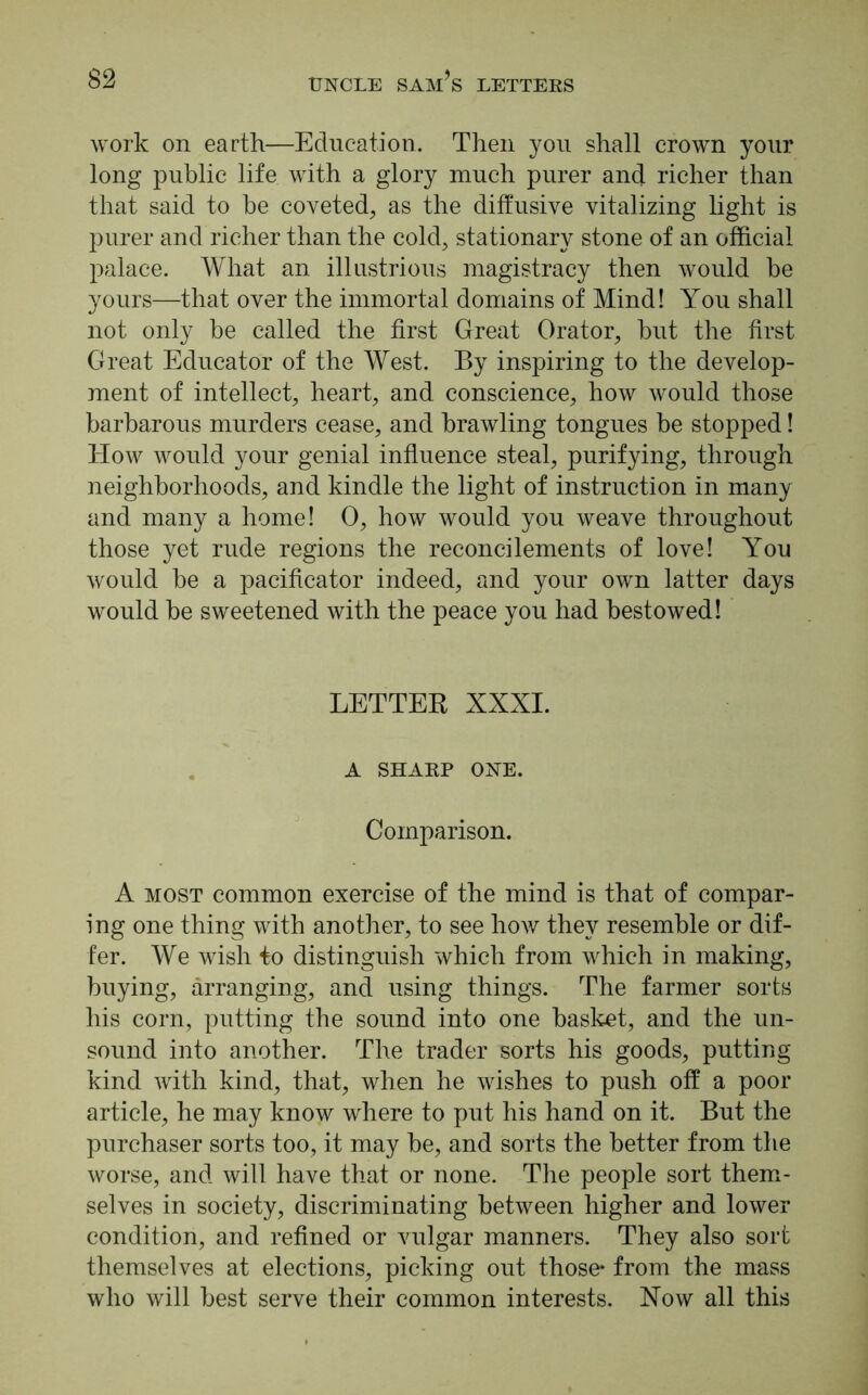 work on earth—Education. Then you shall crown your long public life with a glory much purer and richer than that said to be coveted, as the diffusive vitalizing light is purer and richer than the cold, stationary stone of an official palace. What an illustrious magistracy then would be yours—that over the immortal domains of Mind! You shall not only be called the first Great Orator, but the first Great Educator of the West. By inspiring to the develop- ment of intellect, heart, and conscience, how would those barbarous murders cease, and brawling tongues be stopped! How would your genial influence steal, purifying, through neighborhoods, and kindle the light of instruction in many and many a home! 0, how would you weave throughout those yet rude regions the reconcilements of love! You would be a pacificator indeed, and your own latter days would be sweetened with the peace you had bestowed! LETTER XXXI. A SHARP ONE. Comparison. A most common exercise of the mind is that of compar- ing one thing with another, to see how they resemble or dif- fer. We wish to distinguish which from which in making, buying, arranging, and using things. The farmer sorts his corn, putting the sound into one basket, and the un- sound into another. The trader sorts his goods, putting kind with kind, that, when he wishes to push off a poor article, he may know where to put his hand on it. But the purchaser sorts too, it may be, and sorts the better from the worse, and will have that or none. The people sort them- selves in society, discriminating between higher and lower condition, and refined or vulgar manners. They also sort themselves at elections, picking out those* from the mass who will best serve their common interests. Now all this