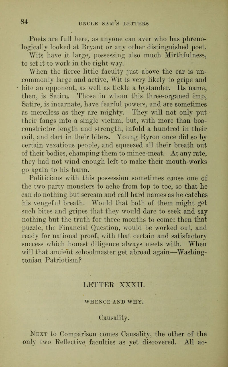 Poets are full here, as anyone can aver who has phreno- logically looked at Bryant or any other distinguished poet. Wits have it large, possessing also much Mirthfulness, to set it to work in the right way. When the fierce little faculty just above the ear is un- commonly large and active, Wit is very likely to gripe and bite an opponent, as well as tickle a bystander. Its name, then, is Satire. Those in whom this three-organed imp, Satire, is incarnate, have fearful powers, and are sometimes as merciless as they are mighty. They will not only put their fangs into a single victim, but, with more than boa- constrictor length and strength, infold a hundred in their coil, and dart in their biters. Young Byron once did so by certain vexatious people, and squeezed all their breath out of their bodies, champing them to mince-meat. At any rate, they had not wind enough left to make their mouth-works go again to his harm. Politicians with this possession sometimes cause one of the two party monsters to ache from top to toe, so that he can do nothing but scream and call hard names as he catches his vengeful breath. Would that both of them might get such bites and gripes that they would dare to seek and say nothing but the truth for three months to come: then that puzzle, the Financial Question, would be worked out, and ready for national proof, with that certain and satisfactory success which honest diligence always meets with. When will that ancient schoolmaster get abroad again—Washing- tonian Patriotism? LETTER XXXII. WHENCE AND WHY. Causality. Next to Comparison comes Causality, the other of the only two Reflective faculties as yet discovered. All ac-