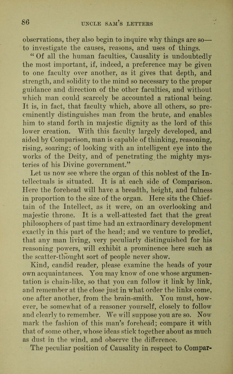 observations, they also begin to inquire why things are so— to investigate the causes, reasons, and uses of things. “ Of all the human faculties, Causality is undoubtedly the most important, if, indeed, a preference may be given to one faculty over another, as it gives that depth, and strength, and solidity to the mind so necessary to the proper guidance and direction of the other faculties, and without which man could scarcely be accounted a rational being. It is, in fact, that faculty which, above all others, so pre- eminently distinguishes man from the brute,, and enables him to stand forth in majestic dignity as the lord of this lower creation. With this faculty largely developed, and aided by Comparison, man is capable of thinking, reasoning, rising, soaring; of looking with an intelligent eye into the works of the Deity, and of penetrating the mighty mys- teries of his Divine government.” Let us now see where the organ of this noblest of the In- tellectuals is situated. It is at each side of Comparison. Here the forehead will have a breadth, height, and fulness in proportion to the size of the organ. Here sits the Chief- tain of the Intellect, as it were, on an overlooking and majestic throne. It is a well-attested fact that the great philosophers of past time had an extraordinary development exactly in this part of the head; and we venture to predict, that any man living, very peculiarly distinguished for his reasoning powers, will exhibit a prominence here such as the scatter-thought sort of people never show. Kind, candid reader, please examine the heads of your own acquaintances. You may know of one whose argumen- tation is chain-like, so that you can follow it link by link, and remember at the close just in what order the links come, one after another, from the brain-smith. You must, how- ever, be somewhat of a reasoner yourself, closely to follow and clearly to remember. We will suppose you are so. Now mark the fashion of this man’s foreheaid; compare it with that of some other, whose ideas stick together about as much as dust in the wind, and observe the difference. The peculiar position of Causality in respect to Compar-