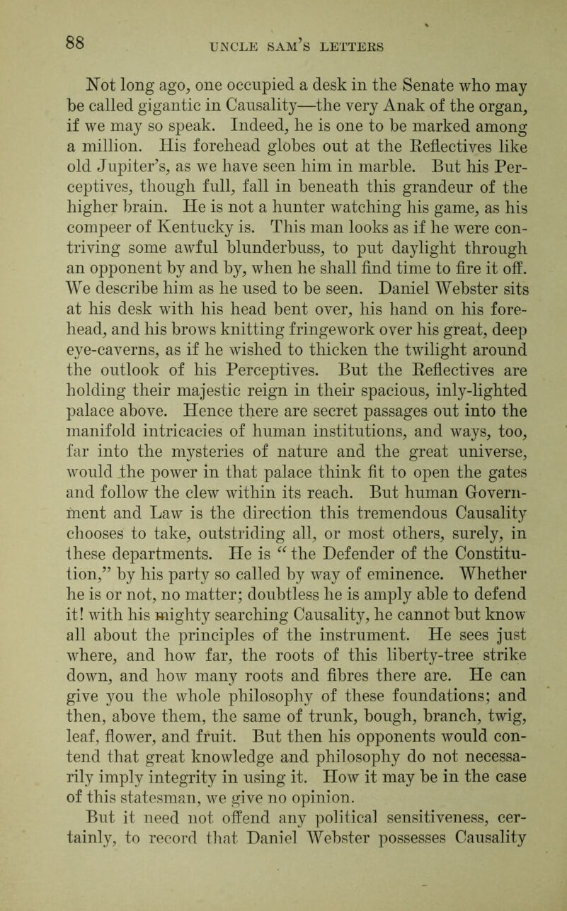 Not long ago, one occupied a desk in the Senate who may be called gigantic in Causality—the very Anak of the organ, if we may so speak. Indeed, he is one to he marked among a million. His forehead globes out at the Reflectives like old Jupiter’s, as we have seen him in marble. But his Per- ceptives, though full, fall in beneath this grandeur of the higher brain. He is not a hunter watching his game, as his compeer of Kentucky is. This man looks as if he were con- triving some awful blunderbuss, to put daylight through an opponent by and by, when he shall find time to fire it off. We describe him as he used to he seen. Daniel Webster sits at his desk with his head bent over, his hand on his fore- head, and his brows knitting fringework over his great, deep eye-caverns, as if he wished to thicken the twilight around the outlook of his Perceptives. But the Reflectives are holding their majestic reign in their spacious, inly-lighted palace above. Hence there are secret passages out into the manifold intricacies of human institutions, and ways, too, far into the mysteries of nature and the great universe, would the power in that palace think fit to open the gates and follow the clew within its reach. But human Govern- ment and Law is the direction this tremendous Causality chooses to take, outstriding all, or most others, surely, in these departments. He is “ the Defender of the Constitu- tion,” by his party so called by way of eminence. Whether he is or not, no matter; doubtless he is amply able to defend it! with his mighty searching Causality, he cannot hut know all about the principles of the instrument. He sees just where, and how far, the roots of this liberty-tree strike down, and how many roots and fibres there are. He can give you the whole philosophy of these foundations; and then, above them, the same of trunk, hough, branch, twig, leaf, flower, and fruit. But then his opponents would con- tend that great knowledge and philosophy do not necessa- rily imply integrity in using it. How it may he in the case of this statesman, we give no opinion. But it need not offend any political sensitiveness, cer- tainly, to record that Daniel Webster possesses Causality
