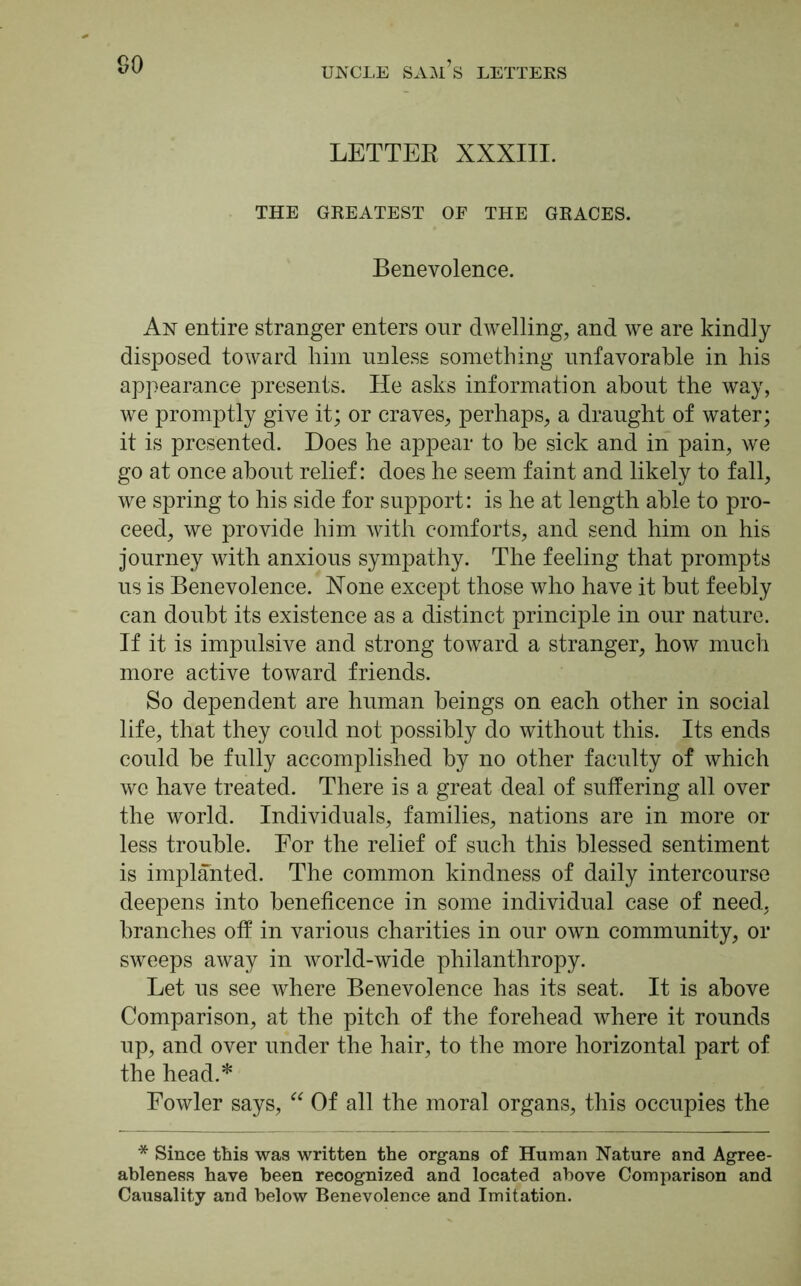 LETTER XXXIII. THE GREATEST OF THE GRACES. Benevolence. An entire stranger enters our dwelling, and we are kindly disposed toward him unless something unfavorable in his appearance presents. He asks information about the way, we promptly give it; or craves, perhaps, a draught of water; it is presented. Does he appear to be sick and in pain, we go at once about relief: does he seem faint and likely to fall, we spring to his side for support: is he at length able to pro- ceed, we provide him with comforts, and send him on his journey with anxious sympathy. The feeling that prompts us is Benevolence. Xone except those who have it but feebly can doubt its existence as a distinct principle in our nature. If it is impulsive and strong toward a stranger, how much more active toward friends. So dependent are human beings on each other in social life, that they could not possibly do without this. Its ends could be fully accomplished by no other faculty of which we have treated. There is a great deal of suffering all over the world. Individuals, families, nations are in more or less trouble. For the relief of such this blessed sentiment is implanted. The common kindness of daily intercourse deepens into beneficence in some individual case of need, branches off in various charities in our own community, or sweeps away in world-wide philanthropy. Let us see where Benevolence has its seat. It is above Comparison, at the pitch of the forehead where it rounds up, and over under the hair, to the more horizontal part of the head.* Fowler says, “ Of all the moral organs, this occupies the * Since this was written the organs of Human Nature and Agree- ableness have been recognized and located above Comparison and Causality and below Benevolence and Imitation.