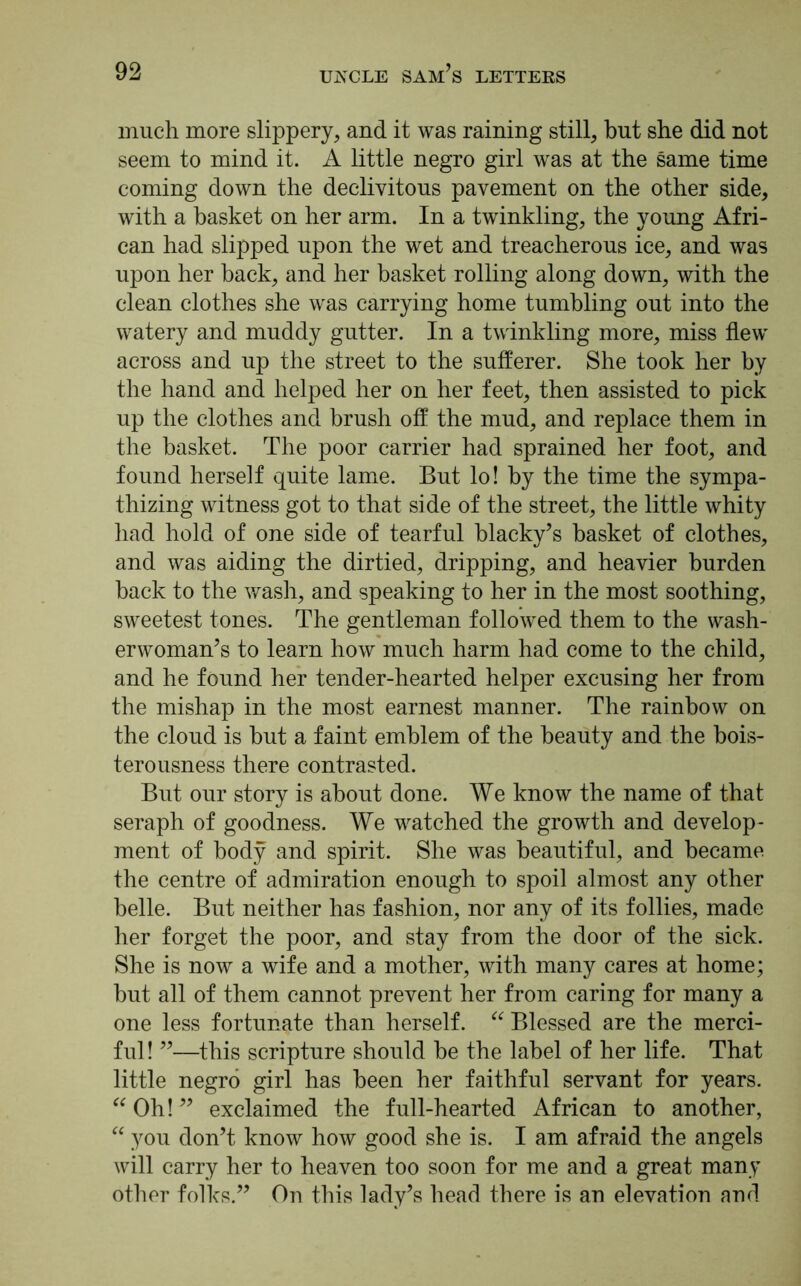 much more slippery, and it was raining still, but she did not seem to mind it. A little negro girl was at the same time coming down the declivitous pavement on the other side, with a basket on her arm. In a twinkling, the young Afri- can had slipped upon the wet and treacherous ice, and was upon her back, and her basket rolling along down, with the clean clothes she was carrying home tumbling out into the watery and muddy gutter. In a twinkling more, miss flew across and up the street to the sufferer. She took her by the hand and helped her on her feet, then assisted to pick up the clothes and brush off the mud, and replace them in the basket. The poor carrier had sprained her foot, and found herself quite lame. But lo! by the time the sympa- thizing witness got to that side of the street, the little whity had hold of one side of tearful blacky’s basket of clothes, and was aiding the dirtied, dripping, and heavier burden back to the wash, and speaking to her in the most soothing, sweetest tones. The gentleman followed them to the wash- erwoman’s to learn how much harm had come to the child, and he found her tender-hearted helper excusing her from the mishap in the most earnest manner. The rainbow on the cloud is hut a faint emblem of the beauty and the bois- terousness there contrasted. But our story is about done. We know the name of that seraph of goodness. We watched the growth and develop- ment of body and spirit. She was beautiful, and became the centre of admiration enough to spoil almost any other belle. But neither has fashion, nor any of its follies, made her forget the poor, and stay from the door of the sick. She is now a wife and a mother, with many cares at home; hut all of them cannot prevent her from caring for many a one less fortunate than herself. “ Blessed are the merci- ful ! ”—this scripture should he the label of her life. That little negro girl has been her faithful servant for years. “ Oh! ” exclaimed the full-hearted African to another, “ you don’t know how good she is. I am afraid the angels will carry her to heaven too soon for me and a great many other folks.” On this lady’s head there is an elevation and