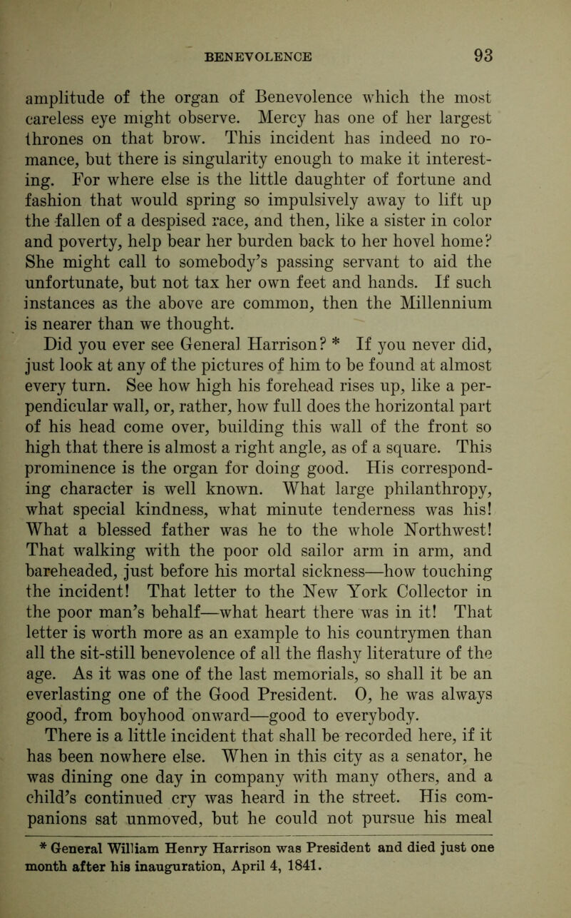 amplitude of the organ of Benevolence which the most careless eye might observe. Mercy has one of her largest thrones on that brow. This incident has indeed no ro- mance, but there is singularity enough to make it interest- ing. For where else is the little daughter of fortune and fashion that would spring so impulsively away to lift up the fallen of a despised race, and then, like a sister in color and poverty, help bear her burden back to her hovel home? She might call to somebody’s passing servant to aid the unfortunate, but not tax her own feet and hands. If such instances as the above are common, then the Millennium is nearer than we thought. Did you ever see General Harrison? * If you never did, just look at any of the pictures of him to be found at almost every turn. See how high his forehead rises up, like a per- pendicular wall, or, rather, how full does the horizontal part of his head come over, building this wall of the front so high that there is almost a right angle, as of a square. This prominence is the organ for doing good. His correspond- ing character is well known. What large philanthropy, what special kindness, what minute tenderness was his! What a blessed father was he to the whole Northwest! That walking with the poor old sailor arm in arm, and bareheaded, just before his mortal sickness—how touching the incident! That letter to the New York Collector in the poor man’s behalf—what heart there was in it! That letter is worth more as an example to his countrymen than all the sit-still benevolence of all the flashy literature of the age. As it was one of the last memorials, so shall it be an everlasting one of the Good President. 0, he was always good, from boyhood onward—good to everybody. There is a little incident that shall be recorded here, if it has been nowhere else. When in this city as a senator, he was dining one day in company with many others, and a child’s continued cry was heard in the street. His com- panions sat unmoved, but he could not pursue his meal * General William Henry Harrison was President and died just one month after his inauguration, April 4, 1841.