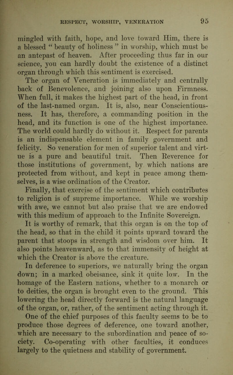 RESPECT, WORSHIP, VENERATION mingled with faith, hope, and love toward Him, there is a blessed “ beauty of holiness ” in worship, which must be an antepast of heaven. After proceeding thus far in our science, you can hardly doubt the existence of a distinct organ through which this sentiment is exercised. The organ of Veneration is immediately and centrally hack of Benevolence, and joining also upon Firmness. When full, it makes the highest part of the head, in front of the last-named organ. It is, also, near Conscientious- ness. It has, therefore, a commanding position in the head, and its function is one of the highest importance. The world could hardly do without it. Respect for parents is an indispensable element in family government and felicity. So veneration for men of superior talent and virt- ue is a pure and beautiful trait. Then Reverence for those institutions of government, by which nations are protected from without, and kept in peace among them- selves, is a wise ordination of the Creator. Finally, that exercise of the sentiment which contributes to religion is of supreme importance. While we worship with awe, we cannot hut also praise that we are endowed with this medium of approach to the Infinite Sovereign. It is worthy of remark, that this organ is on the top of the head, so that in the child it points upward toward the parent that stoops in strength and wisdom over him. It also points, heaven ward, as to that immensity of height at which the Creator is above the creature. In deference to superiors, we naturally bring the organ down; in a marked obeisance, sink it quite low. In the homage of the Eastern nations, whether to a monarch or to deities, the organ is brought even to the ground. This lowering the head directly forward is the natural language of the organ, or, rather, of the sentiment acting through it. One of the chief purposes of this faculty seems to he to produce those degrees of deference, one toward another, which are necessary to the subordination and peace of so- ciety. Co-operating with other faculties, it conduces largely to the quietness and stability of government.