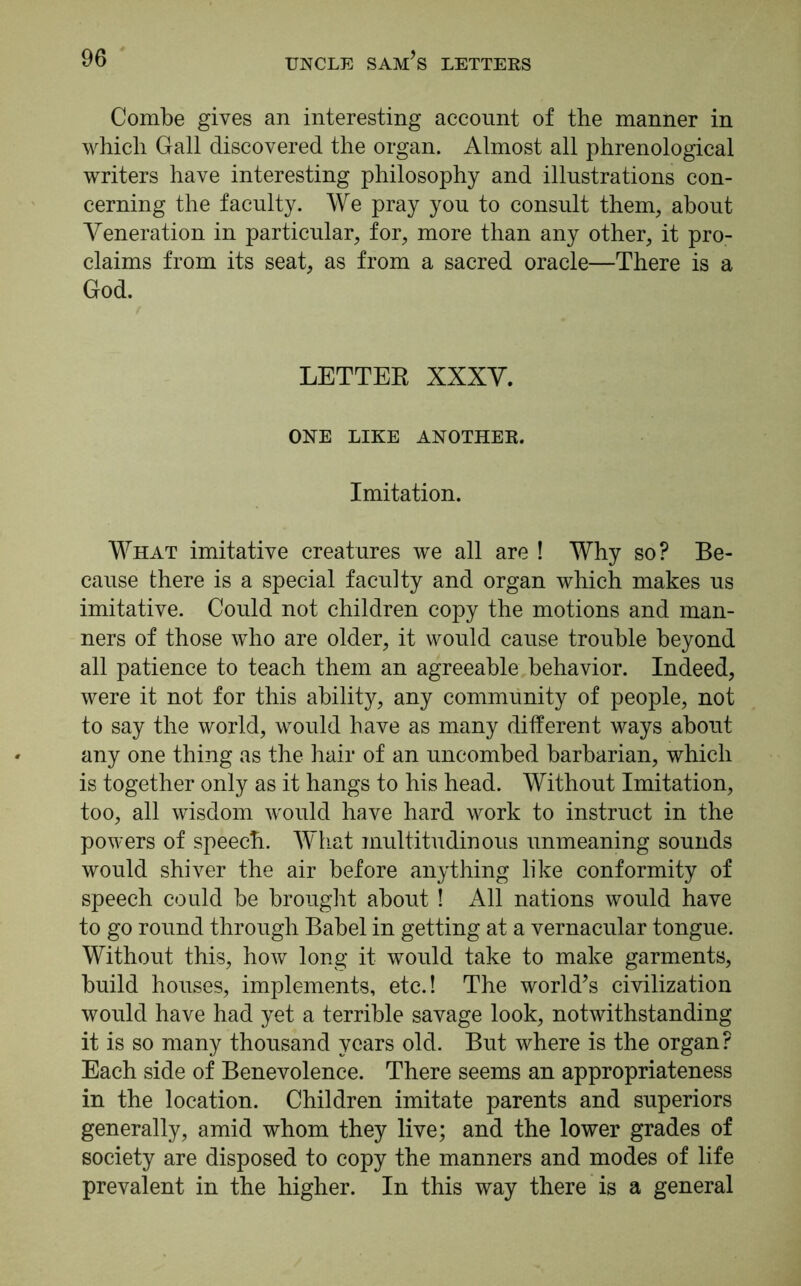 Combe gives an interesting account of the manner in which Gall discovered the organ. Almost all phrenological writers have interesting philosophy and illustrations con- cerning the faculty. We pray you to consult them, about Veneration in particular, for, more than any other, it pro- claims from its seat, as from a sacred oracle—There is a God. LETTER XXXV. ONE LIKE ANOTHER. Imitation. What imitative creatures we all are ! Why so? Be- cause there is a special faculty and organ which makes us imitative. Could not children copy the motions and man- ners of those who are older, it would cause trouble beyond all patience to teach them an agreeable behavior. Indeed, were it not for this ability, any community of people, not to say the world, would have as many different ways about any one thing as the hair of an uncombed barbarian, which is together only as it hangs to his head. Without Imitation, too, all wisdom would have hard work to instruct in the powers of speech. What multitudinous unmeaning sounds would shiver the air before anything like conformity of speech could be brought about ! All nations would have to go round through Babel in getting at a vernacular tongue. Without this, how long it would take to make garments, build houses, implements, etc.! The world’s civilization would have had yet a terrible savage look, notwithstanding it is so many thousand years old. But where is the organ? Each side of Benevolence. There seems an appropriateness in the location. Children imitate parents and superiors generally, amid whom they live; and the lower grades of society are disposed to copy the manners and modes of life prevalent in the higher. In this way there is a general