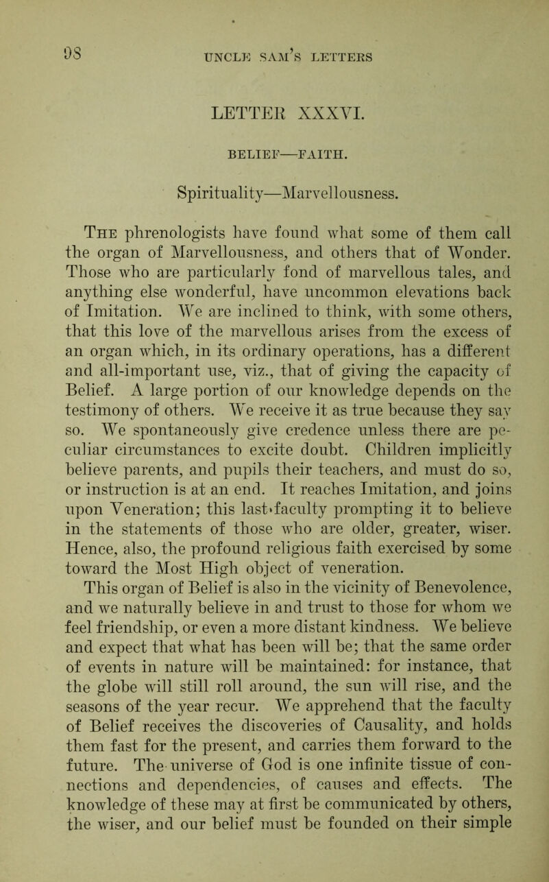 LETTER XXXVI. BELIEF—FAITH. Spirituality—Marvellousness. The phrenologists have found what some of them call the organ of Marvellousness, and others that of Wonder. Those who are particularly fond of marvellous tales, and anything else wonderful, have uncommon elevations hack of Imitation. We are inclined to think, with some others, that this love of the marvellous arises from the excess of an organ which, in its ordinary operations, has a different and all-important use, viz., that of giving the capacity of Belief. A large portion of our knowledge depends on the testimony of others. We receive it as true because they say so. We spontaneously give credence unless there are pe- culiar circumstances to excite doubt. Children implicitly believe parents, and pupils their teachers, and must do so, or instruction is at an end. It reaches Imitation, and joins upon Veneration; this last‘faculty prompting it to believe in the statements of those who are older, greater, wiser. Hence, also, the profound religious faith exercised by some toward the Most High object of veneration. This organ of Belief is also in the vicinity of Benevolence, and we naturally believe in and trust to those for whom we feel friendship, or even a more distant kindness. We believe and expect that what has been will be; that the same order of events in nature will be maintained: for instance, that the globe will still roll around, the sun will rise, and the seasons of the year recur. We apprehend that the faculty of Belief receives the discoveries of Causality, and holds them fast for the present, and carries them forward to the future. The universe of God is one infinite tissue of con- nections and dependencies, of causes and effects. The knowledge of these may at first be communicated by others, the wiser, and our belief must be founded on their simple