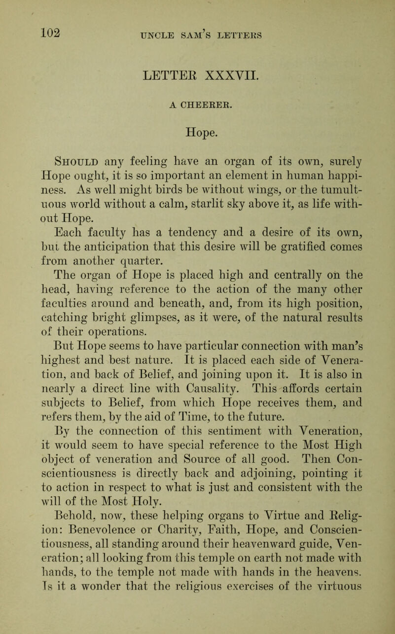 LETTER XXXVII. A CHEERER. Hope. Should an}' feeling have an organ of its own, surely Hope ought, it is so important an element in human happi- ness. As well might birds he without wings, or the tumult- uous world without a calm, starlit sky above it, as life with- out Hope. Each faculty has a tendency and a desire of its own, bui the anticipation that this desire will be gratified comes from another quarter. The organ of Hope is placed high and centrally on the head, having reference to the action of the many other faculties around and beneath, and, from its high position, catching bright glimpses, as it were, of the natural results of their operations. But Hope seems to have particular connection with man’s highest and best nature. It is placed each side of Venera- tion, and hack of Belief, and joining upon it. It is also in nearly a direct line with Causality. This affords certain subjects to Belief, from which Hope receives them, and refers them, by the aid of Time, to the future. By the connection of this sentiment with Veneration, it would seem to have special reference to the Most High object of veneration and Source of all good. Then Con- scientiousness is directly hack and adjoining, pointing it to action in respect to what is just and consistent with the will of the Most Holy. Behold, now, these helping organs to Virtue and Relig- ion: Benevolence or Charity, Faith, Hope, and Conscien- tiousness, all standing around their heavenward guide, Ven- eration; all looking from this temple on earth not made with hands, to the temple not made with hands in the heavens. Ts it a wonder that the religious exercises of the virtuous