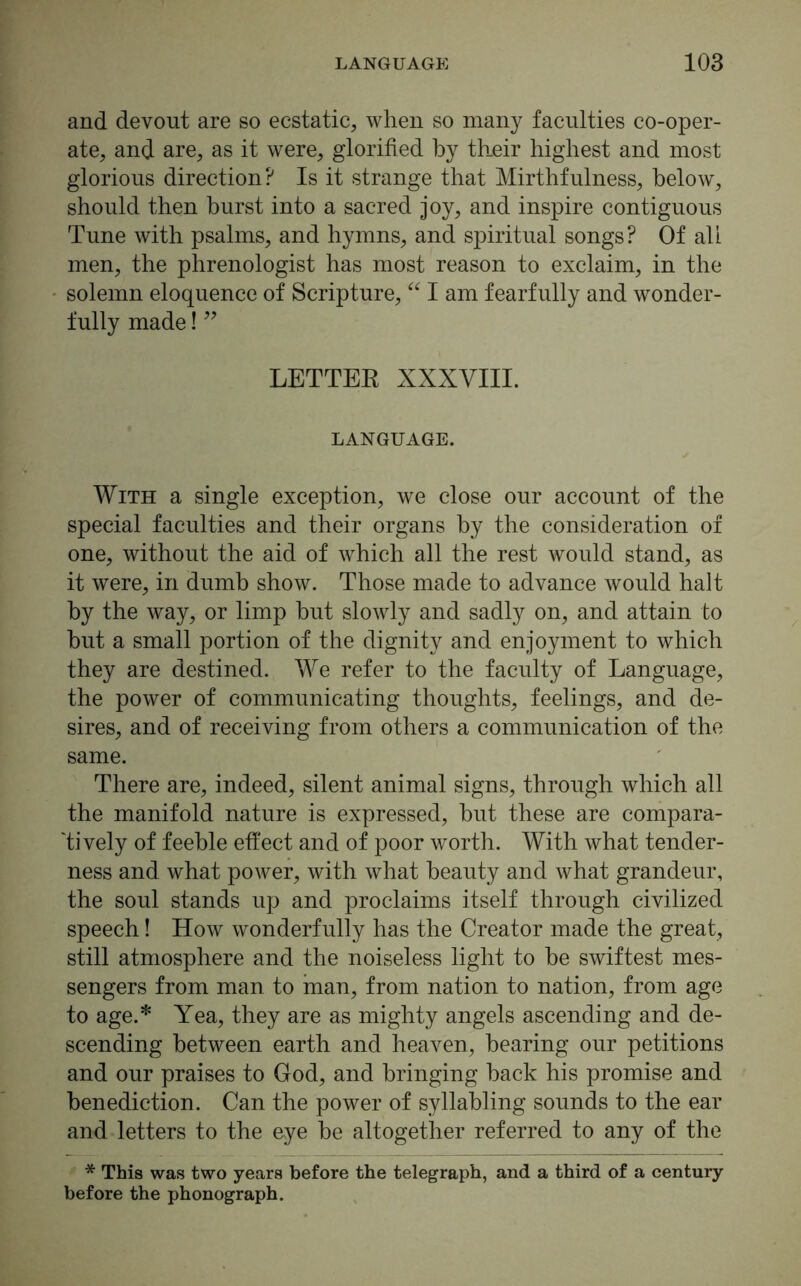 and devout are so ecstatic, when so many faculties co-oper- ate, and are, as it were, glorified by their highest and most glorious direction? Is it strange that Mirthfulness, below, should then hurst into a sacred joy, and inspire contiguous Tune with psalms, and hymns, and spiritual songs? Of all men, the phrenologist has most reason to exclaim, in the solemn eloquence of Scripture, “ I am fearfully and wonder- fully made! ” LETTER XXXVIII. LANGUAGE. With a single exception, we close our account of the special faculties and their organs by the consideration of one, without the aid of which all the rest would stand, as it were, in dumb show. Those made to advance would halt by the way, or limp but slowly and sadly on, and attain to hut a small portion of the dignity and enjoyment to which they are destined. We refer to the faculty of Language, the power of communicating thoughts, feelings, and de- sires, and of receiving from others a communication of the same. There are, indeed, silent animal signs, through which all the manifold nature is expressed, but these are compara- tively of feeble effect and of poor worth. With what tender- ness and what power, with what beauty and what grandeur, the soul stands up and proclaims itself through civilized speech! How wonderfully has the Creator made the great, still atmosphere and the noiseless light to he swiftest mes- sengers from man to man, from nation to nation, from age to age.* Yea, they are as mighty angels ascending and de- scending between earth and heaven, hearing our petitions and our praises to God, and bringing hack his promise and benediction. Can the power of syllabling sounds to the ear and letters to the eye he altogether referred to any of the * This was two years before the telegraph, and a third of a century before the phonograph.