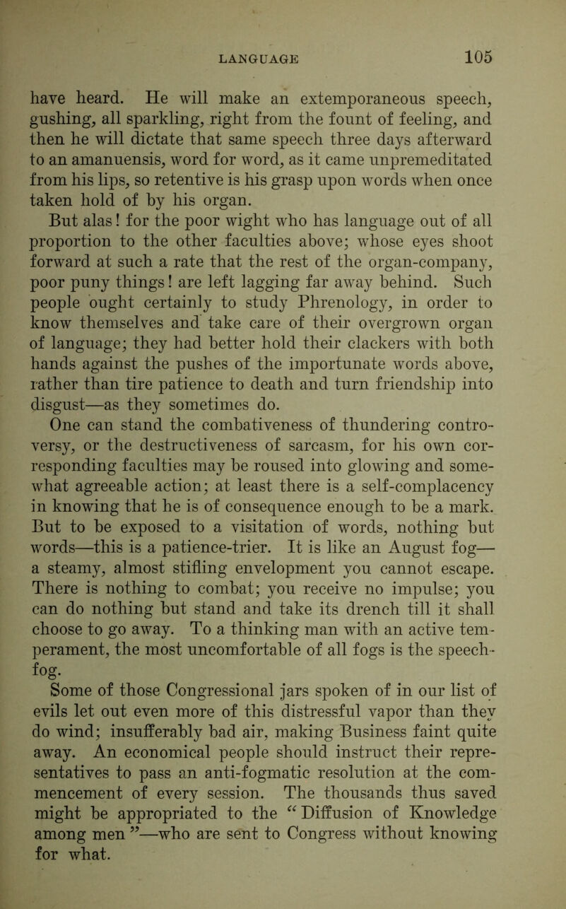 have heard. He will make an extemporaneous speech, gushing, all sparkling, right from the fount of feeling, and then he will dictate that same speech three days afterward to an amanuensis, word for word, as it came unpremeditated from his lips, so retentive is his grasp upon words when once taken hold of by his organ. But alas! for the poor wight who has language out of all proportion to the other faculties above; w'hose eyes shoot forward at such a rate that the rest of the organ-company, poor puny things! are left lagging far away behind. Such people ought certainly to study Phrenology, in order to know themselves and take care of their overgrown organ of language; they had better hold their clackers with both hands against the pushes of the importunate words above, rather than tire patience to death and turn friendship into disgust—as they sometimes do. One can stand the combativeness of thundering contro- versy, or the destructiveness of sarcasm, for his own cor- responding faculties may be roused into glowing and some- what agreeable action; at least there is a self-complacency in knowing that he is of consequence enough to be a mark. But to be exposed to a visitation of words, nothing but words—this is a patience-trier. It is like an August fog— a steamy, almost stifling envelopment you cannot escape. There is nothing to combat; you receive no impulse; you can do nothing but stand and take its drench till it shall choose to go away. To a thinking man with an active tem- perament, the most uncomfortable of all fogs is the speech- fog. Some of those Congressional jars spoken of in our list of evils let out even more of this distressful vapor than they do wind; insufferably bad air, making Business faint quite away. An economical people should instruct their repre- sentatives to pass an anti-fogmatic resolution at the com- mencement of every session. The thousands thus saved might be appropriated to the “ Diffusion of Knowledge among men ”—who are sent to Congress without knowing for what.