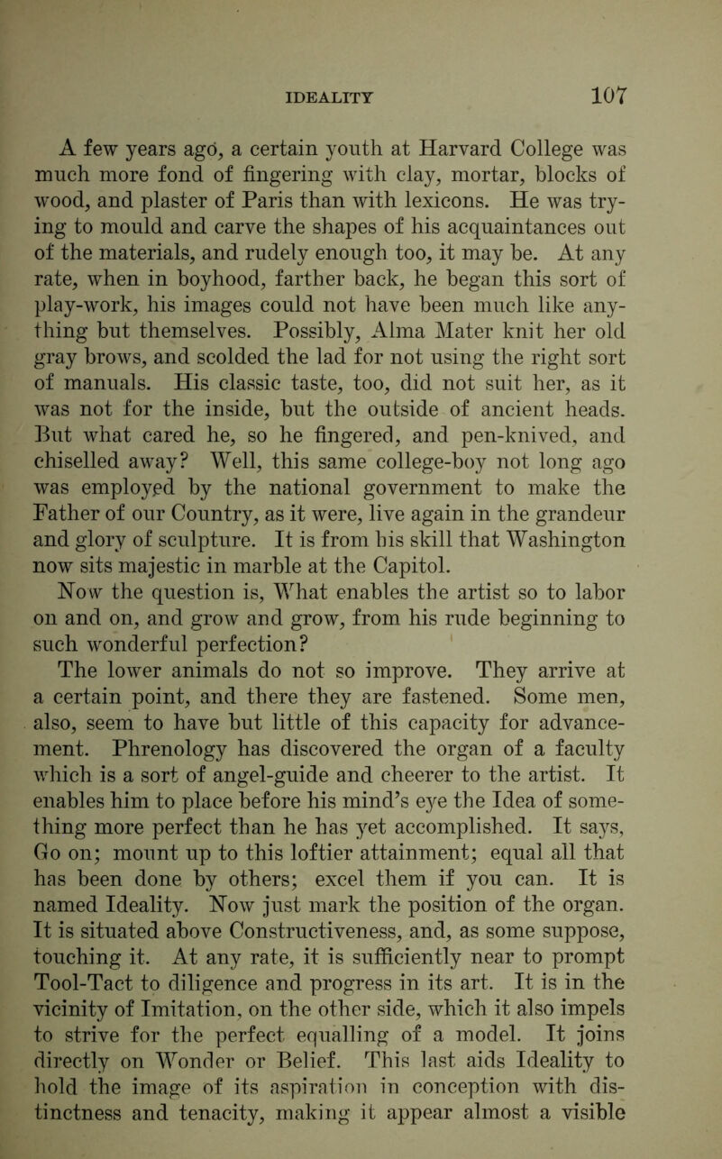 A few years ago, a certain youth at Harvard College was much more fond of fingering with clay, mortar, blocks of wood, and plaster of Paris than with lexicons. He was try- ing to mould and carve the shapes of his acquaintances out of the materials, and rudely enough too, it may be. At any rate, when in boyhood, farther back, he began this sort of play-work, his images could not have been much like any- thing hut themselves. Possibly, Alma Mater knit her old gray brows, and scolded the lad for not using the right sort of manuals. His classic taste, too, did not suit her, as it was not for the inside, hut the outside of ancient heads. But what cared he, so he fingered, and pen-knived, and chiselled away? Well, this same college-boy not long ago was employed by the national government to make the Father of our Country, as it were, live again in the grandeur and glory of sculpture. It is from his skill that Washington now sits majestic in marble at the Capitol. How the question is, What enables the artist so to labor on and on, and grow and grow, from his rude beginning to such wonderful perfection? The lower animals do not so improve. They arrive at a certain point, and there they are fastened. Some men, also, seem to have hut little of this capacity for advance- ment. Phrenology has discovered the organ of a faculty which is a sort of angel-guide and cheerer to the artist. It enables him to place before his mind’s eye the Idea of some- thing more perfect than he has yet accomplished. It says, Go on; mount up to this loftier attainment; equal all that has been done by others; excel them if you can. It is named Ideality. How just mark the position of the organ. It is situated above Constructiveness, and, as some suppose, touching it. At any rate, it is sufficiently near to prompt Tool-Tact to diligence and progress in its art. It is in the vicinity of Imitation, on the other side, which it also impels to strive for the perfect equalling of a model. It joins directly on Wonder or Belief. This last aids Ideality to hold the image of its aspiration in conception with dis- tinctness and tenacity, making it appear almost a visible