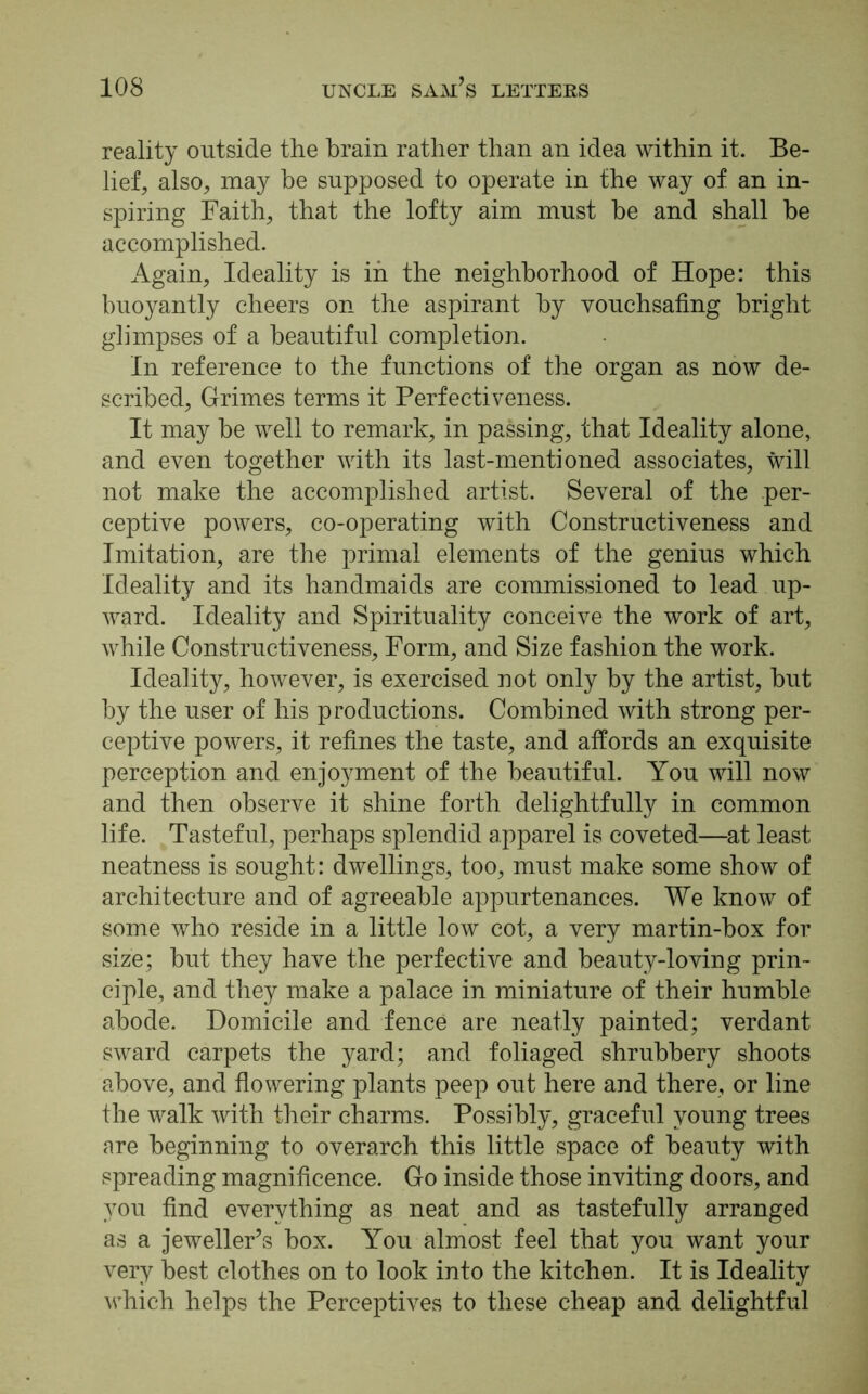 reality outside the brain rather than an idea within it. Be- lief, also, may be supposed to operate in the way of an in- spiring Faith, that the lofty aim must be and shall be accomplished. Again, Ideality is in the neighborhood of Hope: this buoyantly cheers on the aspirant by vouchsafing bright glimpses of a beautiful completion. In reference to the functions of the organ as now de- scribed, Grimes terms it Perfectiveness. It may be well to remark, in passing, that Ideality alone, and even together with its last-mentioned associates, will not make the accomplished artist. Several of the per- ceptive powers, co-operating with Constructiveness and Imitation, are the primal elements of the genius which Ideality and its handmaids are commissioned to lead up- ward. Ideality and Spirituality conceive the work of art, while Constructiveness, Form, and Size fashion the work. Ideality, however, is exercised not only by the artist, but by the user of his productions. Combined with strong per- ceptive powers, it refines the taste, and affords an exquisite perception and enjoyment of the beautiful. You will now and then observe it shine forth delightfully in common life. Tasteful, perhaps splendid apparel is coveted—at least neatness is sought: dwellings, too, must make some show of architecture and of agreeable appurtenances. We know of some who reside in a little low cot, a very martin-box for size; but they have the perfective and beauty-loving prin- ciple, and they make a palace in miniature of their humble abode. Domicile and fence are neatly painted; verdant sward carpets the yard; and foliaged shrubbery shoots above, and flowering plants peep out here and there, or line the walk with their charms. Possibly, graceful young trees are beginning to overarch this little space of beauty with spreading magnificence. Go inside those inviting doors, and you find everything as neat and as tastefully arranged as a jeweller’s box. You almost feel that you want your very best clothes on to look into the kitchen. It is Ideality which helps the Perceptives to these cheap and delightful