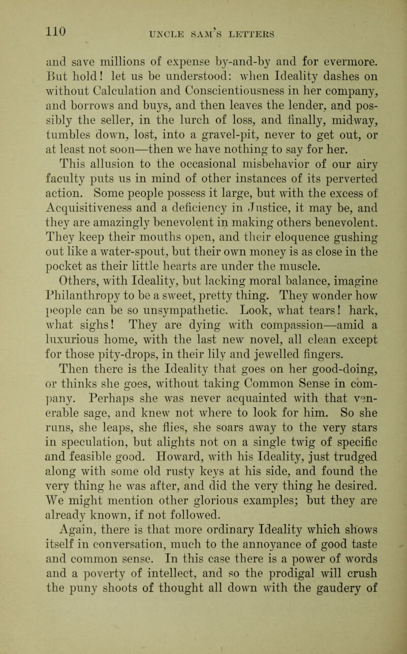 and save millions of expense by-and-by and for evermore. But hold! let us be understood: when Ideality dashes on without Calculation and Conscientiousness in her company, and borrows and buys, and then leaves the lender, and pos- sibly the seller, in the lurch of loss, and linally, midway, tumbles down, lost, into a gravel-pit, never to get out, or at least not soon—then we have nothing to say for her. This allusion to the occasional misbehavior of our airy faculty puts us in mind of other instances of its perverted action. Some people possess it large, but with the excess of Acquisitiveness and a deficiency in Justice, it may be, and they are amazingly benevolent in making others benevolent. They keep their mouths open, and their eloquence gushing out like a water-spout, but their own money is as close in the pocket as their little hearts are under the muscle. Others, with Ideality, but lacking moral balance, imagine Philanthropy to be a sweet, pretty thing. They wonder how people can be so unsympathetic. Look, what tears! hark, what sighs! They are dying with compassion—amid a luxurious home, with the last new novel, all clean except for those pity-drops, in their lily and jewelled fingers. Then there is the Ideality that goes on her good-doing, or thinks she goes, without taking Common Sense in com- pany. Perhaps she was never acquainted with that ven- erable sage, and knew not where to look for him. So she runs, she leaps, she flies, she soars away to the very stars in speculation, but alights not on a single twig of specific and feasible good. Howard, with his Ideality, just trudged along with some old rusty keys at his side, and found the very thing he was after, and did the very thing he desired. We might mention other glorious examples; but they are already known, if not followed. Again, there is that more ordinary Ideality which shows itself in conversation, much to the annoyance of good taste and common sense. In this case there is a power of words and a poverty of intellect, and so the prodigal will crush the puny shoots of thought all down with the gaudery of