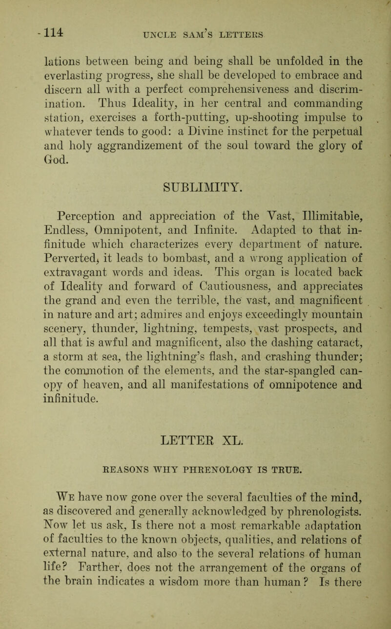 lations between being and being shall be unfolded in the everlasting progress, she shall be developed to embrace and discern all with a perfect comprehensiveness and discrim- ination. Thus Ideality, in her central and commanding station, exercises a forth-putting, up-shooting impulse to whatever tends to good: a Divine instinct for the perpetual and holy aggrandizement of the soul toward the glory of God. SUBLIMITY. Perception and appreciation of the Vast, Illimitable, Endless, Omnipotent, and Infinite. Adapted to that in- finitude which characterizes every department of nature. Perverted* it leads to bombast, and a wrong application of extravagant words and ideas. This organ is located back of Ideality and forward of Cautiousness, and appreciates the grand and even the terrible, the vast, and magnificent in nature and art; admires and enjoys exceedingly mountain scenery, thunder, lightning, tempests, vast prospects, and all that is awful and magnificent, also the dashing cataract, a storm at sea, the lightning’s flash, and crashing thunder; the commotion of the elements, and the star-spangled can- opy of heaven, and all manifestations of omnipotence and infinitude. LETTER XL. REASONS WHY PHRENOLOGY IS TRUE. We have now gone over the several faculties of the mind, as discovered and generally acknowledged by phrenologists. Now let us ask, Is there not a most remarkable adaptation of faculties to the known objects, qualities, and relations of external nature, and also to the several relations of human life? Farther, does not the arrangement of the organs of the brain indicates a wisdom more than human ? Is there
