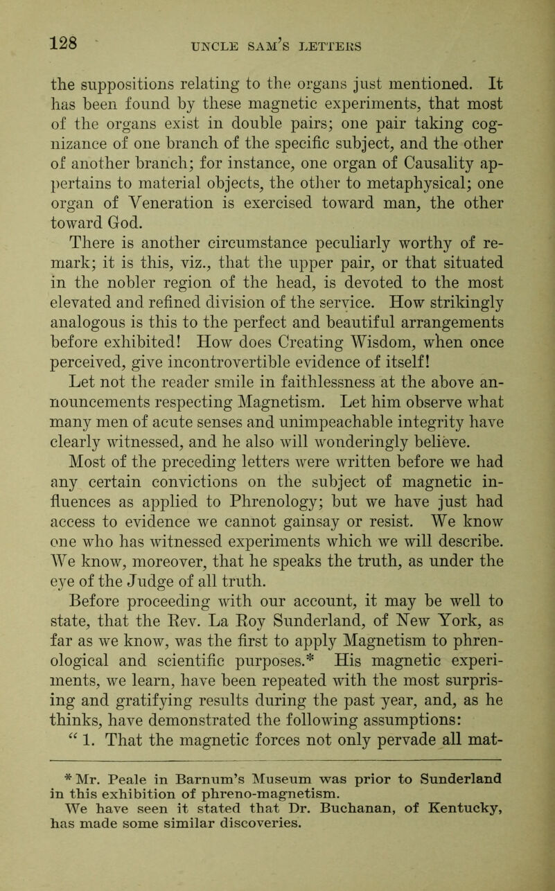 the suppositions relating to the organs just mentioned. It has been found by these magnetic experiments, that most of the organs exist in double pairs; one pair taking cog- nizance of one branch of the specific subject, and the other of another branch; for instance, one organ of Causality ap- pertains to material objects, the other to metaphysical; one organ of Veneration is exercised toward man, the other toward God. There is another circumstance peculiarly worthy of re- mark; it is this, viz., that the upper pair, or that situated in the nobler region of the head, is devoted to the most elevated and refined division of the service. How strikingly analogous is this to the perfect and beautiful arrangements before exhibited! How does Creating Wisdom, when once perceived, give incontrovertible evidence of itself! Let not the reader smile in faithlessness at the above an- nouncements respecting Magnetism. Let him observe what many men of acute senses and unimpeachable integrity have clearly witnessed, and he also will wonderingly believe. Most of the preceding letters were written before we had any certain convictions on the subject of magnetic in- fluences as applied to Phrenology; but we have just had access to evidence we cannot gainsay or resist. We know one who has witnessed experiments which we will describe. We know, moreover, that he speaks the truth, as under the eye of the Judge of all truth. Before proceeding with our account, it may be well to state, that the Rev. La Roy Sunderland, of Hew York, as far as we know, was the first to apply Magnetism to phren- ological and scientific purposes.* His magnetic experi- ments, we learn, have been repeated with the most surpris- ing and gratifying results during the past year, and, as he thinks, have demonstrated the following assumptions: “ 1. That the magnetic forces not only pervade all mat- * Mr. Peale in Barnum’s Museum was prior to Sunderland in this exhibition of phreno-magnetism. We have seen it stated that Dr. Buchanan, of Kentucky, has made some similar discoveries.