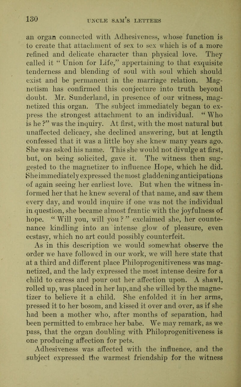 an organ connected with Adhesiveness, whose function is to create that attachment of sex to sex which is of a more refined and delicate character than physical love. They called it “ Union for Life,” appertaining to that exquisite tenderness and blending of soul with soul which should exist and be permanent in the marriage relation. Mag- netism has confirmed this conjecture into truth beyond doubt. Mr. Sunderland, in presence of our witness, mag- netized this organ. The subject immediately began to ex- press the strongest attachment to an individual. “ Who is he ?” was the inquiry. At first, with the most natural but unaffected delicacy, she declined answering, but at length confessed that it was a little boy she knew many years ago. She was asked his name. This she would not divulge at first, but, on being solicited, gave it. The witness then sug- gested to the magnetizer to influence Hope, which he did. She immediately expressed the most gladdening anticipations of again seeing her earliest love. But when the witness in- formed her that he knew several of that name, and saw them every day, and would inquire if one was not the individual in question, she became almost frantic with the joyfulness of hope. “ Will you, will you ? ” exclaimed she, her counte- nance kindling into an' intense glow of pleasure, even ecstasy, which no art could possibly counterfeit. As in this description we would somewhat observe the order we have followed in our work, we will here state that at a third and different place Philoprogenitiveness was mag- netized, and the lady expressed the most intense desire for a child to caress and pour out her affection upon. A shawl, rolled up, was placed in her lap, and she willed by the magne- tizer to believe it a child. She enfolded it in her arms, pressed it to her bosom, and kissed it over and over, as if she had been a mother who, after months of separation, had been permitted to embrace her babe. We may remark, as we pass, that the organ doubling with Philoprogenitiveness is one producing affection for pets. Adhesiveness was affected with the influence, and the subject expressed the warmest friendship for the witness