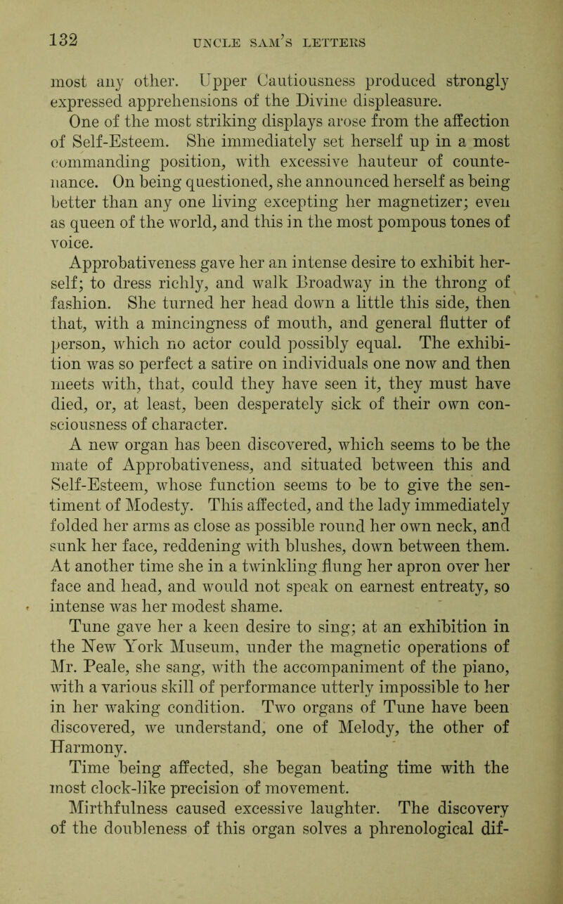 most any other. Upper Cautiousness produced strongly expressed apprehensions of the Divine displeasure. One of the most striking displays arose from the affection of Self-Esteem. She immediately set herself up in a most commanding position, with excessive hauteur of counte- nance. On being questioned, she announced herself as being better than any one living excepting her magnetizer; even as queen of the world, and this in the most pompous tones of voice. Approbativeness gave her an intense desire to exhibit her- self; to dress richly, and walk Broadway in the throng of fashion. She turned her head down a little this side, then that, with a mincingness of mouth, and general flutter of person, which no actor could possibly equal. The exhibi- tion was so perfect a satire on individuals one now and then meets with, that, could they have seen it, they must have died, or, at least, been desperately sick of their own con- sciousness of character. A new organ has been discovered, which seems to be the mate of Approbativeness, and situated between this and Self-Esteem, whose function seems to be to give the sen- timent of Modesty. This affected, and the lady immediately folded her arms as close as possible round her own neck, and sunk her face, reddening with blushes, down between them. At another time she in a twinkling flung her apron over her face and head, and would not speak on earnest entreaty, so intense was her modest shame. Tune gave her a keen desire to sing; at an exhibition in the New York Museum, under the magnetic operations of Mr. Peale, she sang, with the accompaniment of the piano, with a various skill of performance utterly impossible to her in her waking condition. Two organs of Tune have been discovered, we understand, one of Melody, the other of Harmony. Time being affected, she began beating time with the most clock-like precision of movement. Mirthfulness caused excessive laughter. The discovery of the doubleness of this organ solves a phrenological dif-