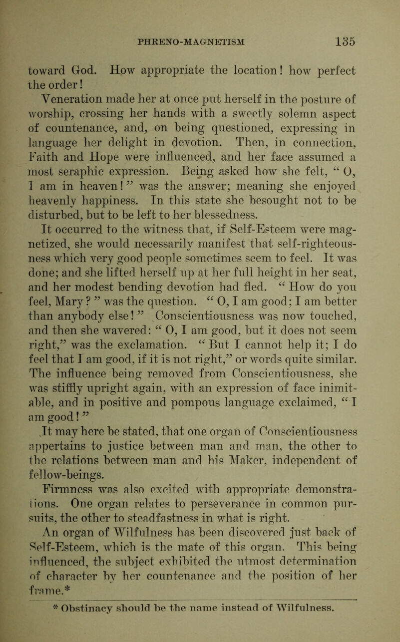 toward God. How appropriate the location! how perfect the order! Veneration made her at once put herself in the posture of worship, crossing her hands with a sweetly solemn aspect of countenance, and, on being questioned, expressing in language her delight in devotion. Then, in connection, Faith and Hope were influenced, and her face assumed a most seraphic expression. Being asked how she felt, “ 0, 1 am in heaven!” was the answer; meaning she enjoyed heavenly happiness. In this state she besought not to be disturbed, but to be left to her blessedness. It occurred to the witness that, if Self-Esteem were mag- netized, she would necessarily manifest that self-righteous- ness which very good people sometimes seem to feel. It was done; and she lifted herself up at her full height in her seat, and her modest bending devotion had fled. “ How do you feel, Mary ? ” was the question. “ 0,1 am good; I am better than anybody else! ” Conscientiousness was now touched, and then she wavered: “ 0,1 am good, but it does not seem right,” was the exclamation. “ But I cannot help it; I do feel that I am good, if it is not right,” or words quite similar. The influence being removed from Conscientiousness, she was stiffly upright again, with an expression of face inimit- able, and in positive and pompous language exclaimed, “ I am good! ” It may here be stated, that one organ of Conscientiousness appertains to justice between man and man, the other to the relations between man and his Maker, independent of fellow-beings. Firmness was also excited with appropriate demonstra- tions. One organ relates to perseverance in common pur- suits, the other to steadfastness in what is right. An organ of Wilfulness has been discovered just back of Self-Esteem, which is the mate of this organ. This being influenced, the subject exhibited the utmost determination of character by her countenance and the position of her frame.* * Obstinacy should be the name instead of Wilfulness.