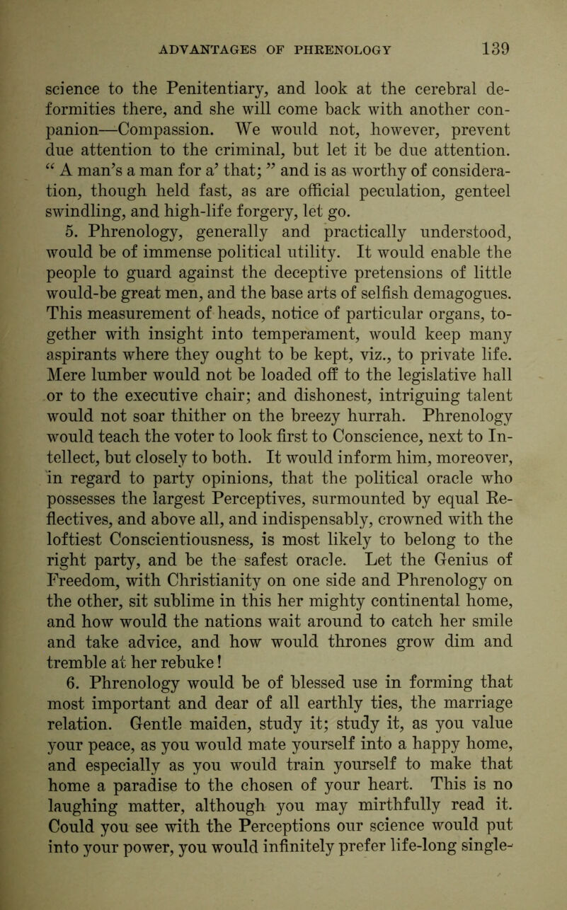 science to the Penitentiary, and look at the cerebral de- formities there, and she will come back with another con- panion—-Compassion. We would not, however, prevent due attention to the criminal, but let it he due attention. “ A man’s a man for a’ that; ” and is as worthy of considera- tion, though held fast, as are official peculation, genteel swindling, and high-life forgery, let go. 5. Phrenology, generally and practically understood, would be of immense political utility. It would enable the people to guard against the deceptive pretensions of little would-be great men, and the base arts of selfish demagogues. This measurement of heads, notice of particular organs, to- gether with insight into temperament, would keep many aspirants where they ought to be kept, viz., to private life. Mere lumber would not he loaded off to the legislative hall or to the executive chair; and dishonest, intriguing talent would not soar thither on the breezy hurrah. Phrenology would teach the voter to look first to Conscience, next to In- tellect, but closely to both. It would inform him, moreover, in regard to party opinions, that the political oracle who possesses the largest Perceptives, surmounted by equal Re- flectives, and above all, and indispensably, crowned with the loftiest Conscientiousness, is most likely to belong to the right party, and be the safest oracle. Let the Genius of Freedom, with Christianity on one side and Phrenology on the other, sit sublime in this her mighty continental home, and how would the nations wait around to catch her smile and take advice, and how would thrones grow dim and tremble at her rebuke! 6. Phrenology would be of blessed use in forming that most important and dear of all earthly ties, the marriage relation. Gentle maiden, study it; study it, as you value your peace, as you would mate yourself into a happy home, and especially as you would train yourself to make that home a paradise to the chosen of your heart. This is no laughing matter, although you may mirthfully read it. Could you see with the Perceptions our science would put into your power, you would infinitely prefer life-long single-