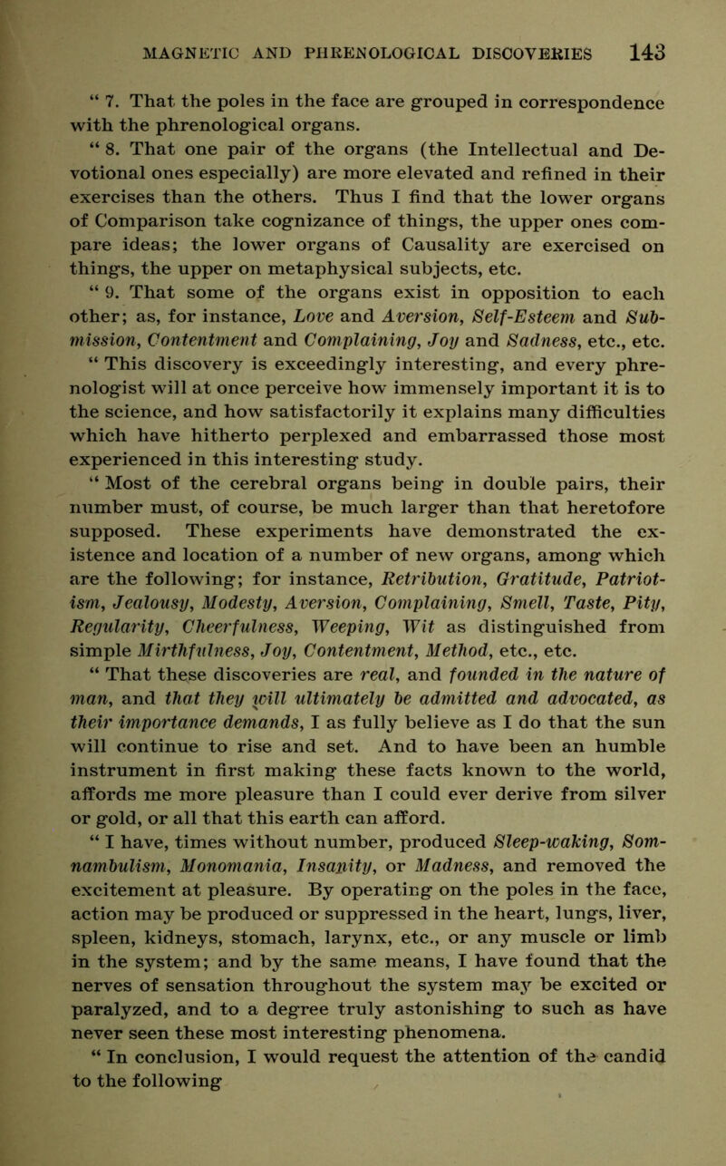“ 7. That the poles in the face are grouped in correspondence with the phrenological organs. “ 8. That one pair of the organs (the Intellectual and De- votional ones especially) are more elevated and refined in their exercises than the others. Thus I find that the lower organs of Comparison take cognizance of things, the upper ones com- pare ideas; the lower organs of Causality are exercised on things, the upper on metaphysical subjects, etc. “ 9. That some of the organs exist in opposition to each other; as, for instance, Love and Aversion, Self-Esteem and Sub- mission, Contentment and Complaining, Joy and Sadness, etc., etc. “ This discovery is exceedingly interesting, and every phre- nologist will at once perceive how immensely important it is to the science, and how satisfactorily it explains many difficulties which have hitherto perplexed and embarrassed those most experienced in this interesting study. “ Most of the cerebral organs being in double pairs, their number must, of course, be much larger than that heretofore supposed. These experiments have demonstrated the ex- istence and location of a number of new organs, among which are the following; for instance, Retribution, Gratitude, Patriot- ism, Jealousy, Modesty, Aversion, Complaining, Smell, Taste, Pity, Regularity, Cheerfulness, Weeping, Wit as distinguished from simple Mirthfulness, Joy, Contentment, Method, etc., etc. “ That these discoveries are real, and founded in the nature of man, and that they will ultimately be admitted and advocated, as their importance demands, I as fully believe as I do that the sun will continue to rise and set. And to have been an humble instrument in first making these facts known to the world, affords me more pleasure than I could ever derive from silver or gold, or all that this earth can afford. “ I have, times without number, produced Sleep-waking, Som- nambulism, Monomania, Insanity, or Madness, and removed the excitement at pleasure. By operating on the poles in the face, action may be produced or suppressed in the heart, lungs, liver, spleen, kidneys, stomach, larynx, etc., or any muscle or limb in the system; and by the same means, I have found that the nerves of sensation throughout the system may be excited or paralyzed, and to a degree truly astonishing to such as have never seen these most interesting phenomena. “ In conclusion, I would request the attention of the candid to the following