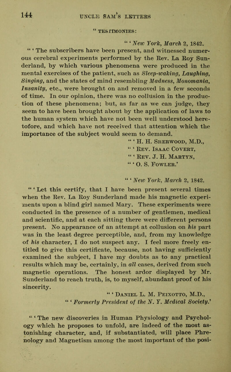 “ TES PIMONIES: “ ‘ New York, March 2, 1842. “ ‘ The subscribers have been present, and witnessed numer- ous cerebral experiments performed by the Rev. La Roy Sun- derland, by which various phenomena were produced in the mental exercises of the patient, such as Sleep-waking, Laughing, Singing, and the states of mind resembling* Madness, Monomania, Insanity, etc., were brought on and removed in a few seconds of time. In our opinion, there was no collusion in the produc- tion of these phenomena; but, as far as we can judge, they seem to have been brought about by the application of laws to the human system which have not been well understood here- tofore, and which have not received that attention which the importance of the subject would seem to demand. “ ‘ H. H. Sherwood, M.D., “ ‘ Rev. Isaac Covert, “ ‘ Rev. J. H. Martyn, “ ‘ O. S. Fowler.’ “ ‘ New York, March 2, 1842. “ ‘ Let this certify, that I have been present several times when the Rev. La Roy Sunderland made his magnetic experi- ments upon a blind girl named Mary. These experiments were conducted in the presence of a number of gentlemen, medical and scientific, and at each sitting there were different persons present. No appearance of an attempt at collusion on his part was in the least degree perceptible, and, from my knowledge of his character, I do not suspect any. I feel more freely en- titled to give this certificate, because, not having sufficiently examined the subject, I have my doubts as to any practical results which may be, certainly, in all cases, derived from such magnetic operations. The honest ardor displayed by Mr. Sunderland to reach truth, is, to myself, abundant proof of his sincerity. “ ‘ Daniel L. M. Peixotto, M.D., “ ‘ Formerly President of the N. Y. Medical Society.’ “ ‘ The new discoveries in Human Physiology and Psychol- ogy which he proposes to unfold, are indeed of the most as- tonishing character, and, if substantiated, will place Phre- nology and Magnetism among the most important of the posi-