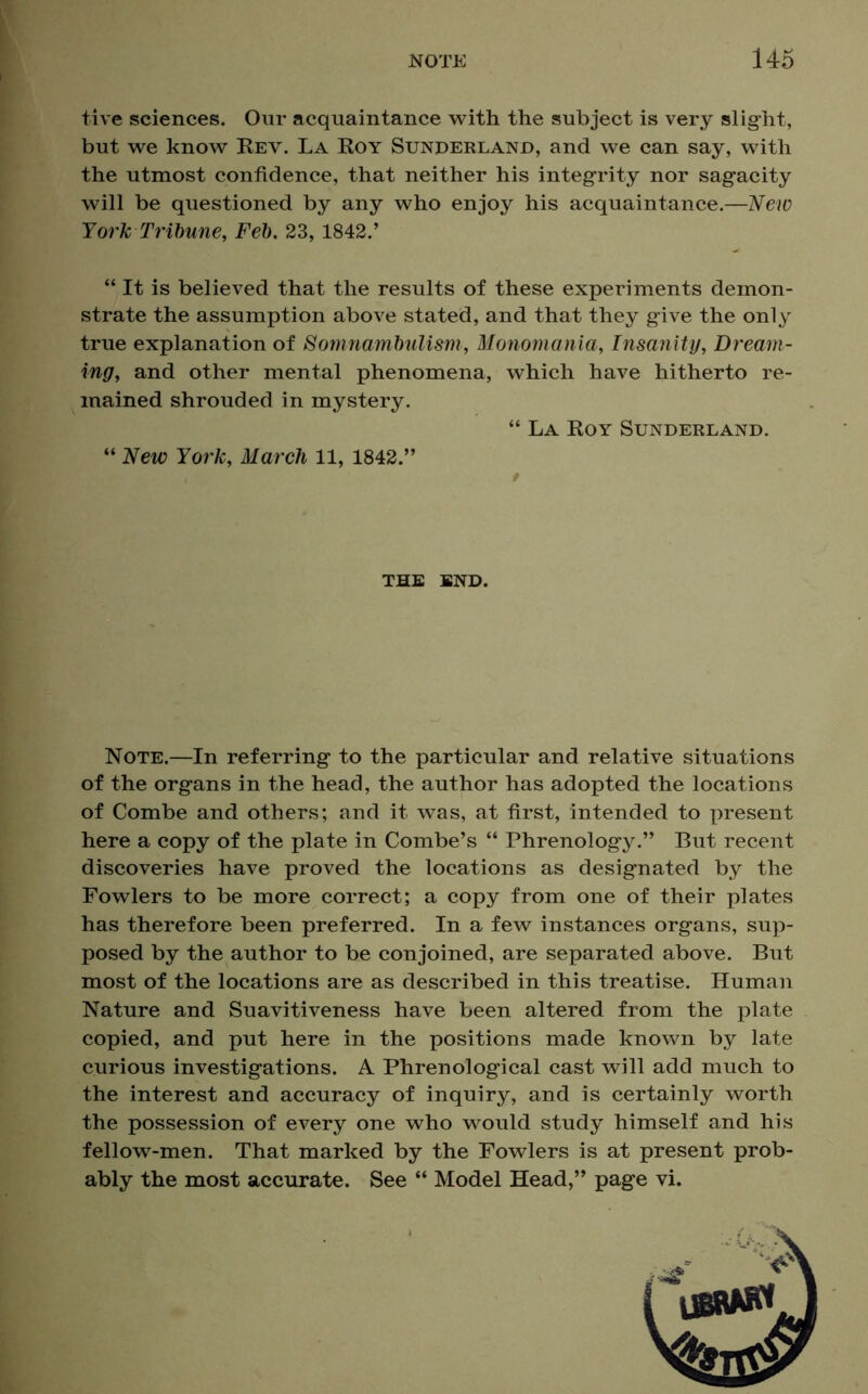 five sciences. Our acquaintance with the subject is very slight, but we know Rev. La Roy Sunderland, and we can say, with the utmost confidence, that neither his integrity nor sagacity will be questioned by any who enjoy his acquaintance.—New York Tribune, Feb. 23,1842.’ “ It is believed that the results of these experiments demon- strate the assumption above stated, and that they give the only true explanation of Somnambulism, Monomania, Insanity, Dream- ing, and other mental phenomena, which have hitherto re- mained shrouded in mystery. “ La Roy Sunderland. “ New York, March 11, 1842.” the end. Note.—In referring to the particular and relative situations of the organs in the head, the author has adopted the locations of Combe and others; and it was, at first, intended to present here a copy of the plate in Combe’s “ Phrenology.” But recent discoveries have proved the locations as designated by the Fowlers to be more correct; a copy from one of their plates has therefore been preferred. In a few instances organs, sup- posed by the author to be conjoined, are separated above. But most of the locations are as described in this treatise. Human Nature and Suavitiveness have been altered from the plate copied, and put here in the positions made known by late curious investigations. A Phrenological cast will add much to the interest and accuracy of inquiry, and is certainly worth the possession of every one who would study himself and his fellow-men. That marked by the Fowlers is at present prob- ably the most accurate. See “ Model Head,” page vi.
