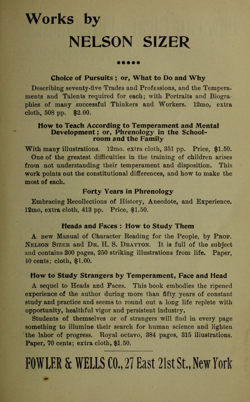 Works by NELSON SIZER Choice of Pursuits ; or, What to Do and Why Describing seventy-five Trades and Professions, and the Tempera- ments and Talents required for each; with Portraits and Biogra- phies of many successful Thinkers and Workers. 12mo, extra cloth, 508 pp. $2.00. How to Teach According to Temperament and Mental Development; or, Phrenology in the School- room and the Family With many illustrations. 12mo. extra cloth, 351 pp. Price, $1.50. One of the greatest difficulties in the training of children arises from not understanding their temperament and disposition. This work points out the constitutional differences, and how to make the most of each. Forty Years in Phrenology Embracing Recollections of History, Anecdote, and Experience. 12mo, extra cloth, 413 pp. Price, $1.50. Heads and Faces : How to Study Them A new Manual of Character Reading for the People, by Prof. Nelson Sizer and Dr. H. S. Drayton. It is full of the subject and contains 200 pages, 250 striking illustrations from life. Paper, 40 cents; cloth, $1.00. How to Study Strangers by Temperament, Face and Head A sequel to Heads and Faces. This book embodies the ripened experience of the author during more than fifty years of constant study and practice and seems to round out a long life replete with opportunity, healthful vigor and persistent industry. Students of themselves or of strangers will find in every page something to illumine their search for human science and lighten the labor of progress. Royal octavo, 384 pages, 315 illustrations. Paper, 70 cents; extra cloth, $1.50. FOWLER & WELLS CO.,21 East 21stSt.,New M