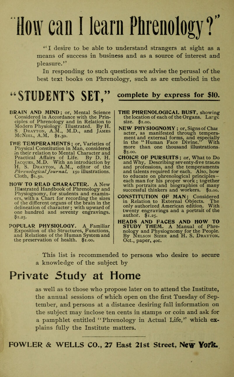 How can I learn Phrenology?” “I desire to be able to understand strangers at sight as a means of success in business and as a source of interest and pleasure.” In responding to such questions we advise the perusal of the best text books on Phrenology, such as are embodied in the ‘ STUDENT’S SET,” BRAIN AND MIND; or, Mental Science Considered in Accordance with the Prin- ciples of Phrenology and in Relation to Modern Physiology. Illustrated. By H. S. Drayton, A.M., M.D., and James McNiel, A.M. $1.50. THE TEMPERAMENTS; or, Varieties of Physical Constitution in Man, considered in their relation to Mental Character and Practical Affairs of Life. By D. H. Jacques, M.D. With an introduction by H. S. Drayton, A.M., editor of the Phrenological Journal. 150 illustrations. Cloth, $1.50. HOW TO READ CHARACTER. A New Illustrated Handbook of Phrenology and Physiognomy, for students and examin- ers, with a Chart for recording the sizes of the different organs of the brain in the delineation of character; with upward of one hundred and seventy engravings. $1.25. POPULAR PHYSIOLOGY. A Familiar Exposition of the Structures, Functions, and Relations of the Human System and the preservation of health. $1.00. complete by express for $10. THE PHRENOLOGICAL BUST, showing the location of each of the Organs. Large size. $1.00. NEW PHYSIOGNOMY ; or, Signs of Chai acter, as manifested through tempera- ment and external forms, and especially in the “Human Face Divine.” With more than one thousand illustrations. $5.00. CHOICE OF PURSUITS ; or, What to Do and Why. Describing seventy-five traces and professions, and the temperaments and talents required for each. Also, how to educate on phrenological principles— each man for his proper work ; together with portraits and biographies of many successful thinkers and workers. $2.00. CONSTITUTION OF MAN; Considered in Relation to External Objects. The only authorized American edition. With twenty engravings and a portrait of the author. $1.25. HEADS AND FACES AND HOW TO STUDY THEM. A Manual of Phre- nology and Physiognomy for the People. By Nelson Sizer and H. S. Drayton. Oct., paper, 40c. This list is recommended to persons who desire to secure a knowledge of the subject by Private Study at Home as well as to those who propose later on to attend the Institute, the annual sessions of which open on the first Tuesday of Sep- tember, and persons at a distance desiring full information on the subject may inclose ten cents in stamps or coin and ask for a pamphlet entitled “Phrenology in Actual Life,” which ex- plains fully the Institute matters.