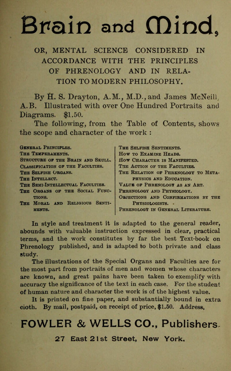 Brain and mind, OK, MENTAL SCIENCE CONSIDERED IN ACCORDANCE WITH THE PRINCIPLES OF PHRENOLOGY AND IN RELA- TION TO MODERN PHILOSOPHY. By H. S. Drayton, A.M., M.D.,and James McNeill A.B. Illustrated with over One Hundred Portraits and Diagrams. $1.50. The following, from the Table of Contents, shows the scope and character of the work : General Principles. The Temperaments. Structure op the Brain and Skull. Classification of the Faculties. The Selfish Organs. The Intellect. The Semi-Intellectual Faculties. The Organs of the Social Func- tions. The Moral and Religious Senti- ments. The Selfish Sentiments. How to Examine Heads. How Character is Manifested. The Action of the Faculties. The Relation of Phrenology to Meta- physics and Education. Value of Phrenology as an Art. Phrenology and Physiology. Objections and Confirmations by the Physiologists. • Phrenology in General Literature. In style and treatment it is adapted to the general reader, abounds with valuable instruction expressed in clear, practical terms, and the work constitutes by far the best Text-book on Phrenology published, and is adapted to both private and class study. The illustrations of the Special Organs and Faculties are for the most part from portraits of men and women whose characters are known, and great pains have been taken to exemplify with accuracy the significance of the text in each case. For the student of human nature and character the work is of the highest value. It is printed on fine paper, and substantially bound in extra cloth. By mail, postpaid, on receipt of price, $1.50. Address, FOWLER & WELLS CO., Publishers.