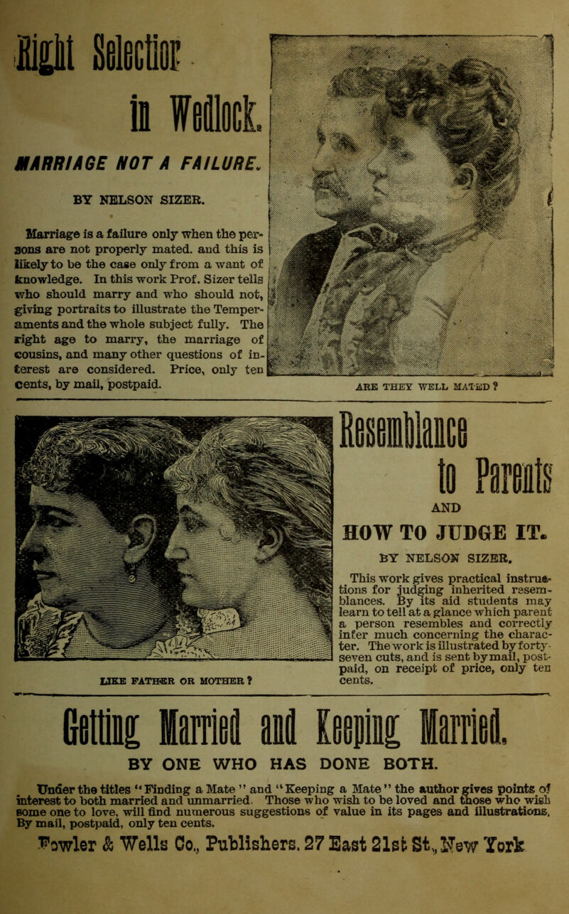 MARRIAGE IHOT A FAILURi ARE THEY WELL MATED ? BY NELSON SIZER. Marriage is a failure only when the pi sons are not properly mated, and this likely to be the case only from a want knowledge. In this work Prof. Sizer te who should marry and who should n giving portraits to illustrate the Temp aments and the whole subject fully. T right age to marry, the marriage cousins, and many other questions of terest are considered. Price, only 1 cents, by mail, postpaid. Rasaitaca to Parents AND HOW TO JUDGE IT. BY NELSON SIZER. This work gives practical instruc- tions for judging inherited resem- blances. By its aid students may learn to tell at a glance which parent a person resembles and correctly infer much concerning the charac- ter. The work is illustrated by forty • seyen cuts, and is sent by mail, post- paid, on receipt of price, only ten cents. Gettii ffiarrioi aofl Keen Marrlei. BY ONE WHO HAS DONE BOTH. Under the titles “ Finding a Mate ” and “ Keeping a Mate ” the author gives points of interest to both married and unmarried. Those who wish to be loved and those who wish some one to love, will find numerous suggestions of value in its pages and illustrations. By mail, postpaid, only ten cents. Vowler & Wells Co., Publishers. 27 East 21st SOTsw York