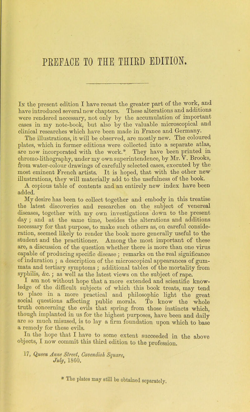 PREFACE TO TIE THIRD EDITION. In the present edition I have recast the greater part of the work, and have introduced several new chapters. These alterations and additions were rendered necessary, not only by the accumulation of important cases in my note-book, but also by the valuable microscopical and clinical researches which have been made in France and Germany. The illustrations, it will be observed, are mostly new. The coloured plates, which in former editions were collected into a separate atlas, are now incorporated with the work.* They have been printed in chromo-lithography, under my own superintendence, by Mr. V. Brooks, from water-colour drawings of carefully selected cases, executed by the most eminent French artists. It is hoped, that with the other new illustrations, they will materially add to the usefulness of the book. A copious table of contents and an entirely new index have been added. My desire has been to collect together and embody in this treatise the latest discoveries and researches on the subject of venereal diseases, together with my own investigations down to the present day ; and at the same time, besides the alterations and additions necessary for that purpose, to make such others as, on careful conside- ration, seemed likely to render the book more generally useful to the student and the practitioner. Among the most important of these are, a discussion of the question whether there is more than one virus capable of producing specific disease; remarks on the real significance of induration ; a description of the microscopical appearances of gum- mata and tertiary symptoms ; additional tables of the mortality from syphilis, &c.; as well as the latest views on the subject of rape. I am not without hope that a more extended and scientific know- ledge of the difficult subjects of which this book treats, may tend to place in a more practical and philosophic light the great social questions affecting public morals. To know the whole truth concerning the evils that spring from those instincts which, though implanted in us for the highest purposes, have been and daily are so much misused, is to lay a firm foundation upon which to base a remedy for these evils. In the hope that I have to some extent succeeded in the above objects, I now commit this third edition to the profession. 17, Queen Antie Street, Cavendish Square, July, I860. * The plates may still be obtained separately.