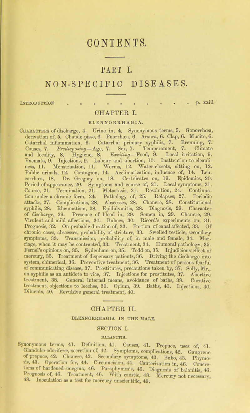 CONTENTS. PART I. NON-SPECIFIC DISEASES. INTRODUCTION p. xxiii CHAPTER I. BLENNOKRHAGIA. Characters of discharge, 4. Urine in, 4. Synonymous terms, 5. Gonorrhoea, derivation of, 5. Chaude pisse, 6. Puorrhoea, 6. Arsura, 6. Clap, 6. Mucite, 6. Catarrhal inflammation, 6. Catarrhal primary syphilis, 7. Brenning, 7. Causes, 7. Predisposing—Age, 7. Sex, 7. Temperament, 7. Climate and locality, 8. Hygiene, 8. Exciting—Food, 9. Local irritation, 9. Enemata, 9. Injections, 9. Labour and abortion, 10. Inattention to cleanli- ness, 11. Menstruation, 11. Worms, 12. Water-closets, sitting on, 12. Public urinals, 12. Contagion, 14. Acclimatization, influence of, 14. Leu- corrhcea, 18. Dr. Gregory on, 18. Certificates on, 19. Epidemics, 20. Period of appearance, 20. Symptoms and course of, 21. Local symptoms, 21. Course, 21. Termination, 21. Metastasis, 21. Besolution, 24. Continua- tion under a chronic form, 24. Pathology of, 25. Relapses, 27. Periodic attacks, 27. Complications, 28. Abscesses, 28. Chancre, 28. Constitutional syphilis, 28. Rheumatism, 28. Epididymitis, 28. Diagnosis, 29. Character of discharge, 29. Presence of blood in, 29. Semen in, 29. Chancre, 29. Virulent and mild affections, 30. Buboes, 30. Ricord’s experiments on, 31. Prognosis, 32. On probable duration of, 33. Portion of canal affected, 33. Of chronic cases, abscesses, probability of stricture, 33. Swelled testicle, secondary symptoms, 33. Transmission, probability of, in male aud female, 34. Mar- riage, when it may he contracted, 33. Treatment, 34. Humoral pathology, 35. Femel’s opinions on, 35. Sydenham on, 35. Todd on, 35. Injudicious'effect of mercury, 35. Treatment of dispensary patients, 36. Driving the discharge into system, chimerical, 36. Preventive treatment, 36. Treatment of persons fearful of communicating disease, 37. Prostitutes, precautions taken by, 37. Solly, Mr., on syphilis as an antidote to vice, 37. Injections for prostitutes, 37. Abortive treatment, 38. General internal means, avoidance of baths, 38. Curative treatment, objections to leeches, 39. Opium, 39. Baths, 40. Injections, 40. Diluents, 40. Revulsive general treatment, 40. CHAPTER II. BLENNORRHAGIA IN TIIE MALE. SECTION I. BALANITIS. Synonymous terms, 41. Definition, 41. Causes, 41. Prepuce, uses of 41. Glandul® odoriferse, secretion of, 42. Symptoms, complications, 42. Gnngreno of prepuce, 42. Chancre, 42. Secondary symptoms, 43. Bubo, 43. Phymo- sis, 43. Operation for, 44. Circumcision, 44. Cauterization in, 46. Concre- tions of hardened smegma, 46. Paraphymosis, 46. Diagnosis of balanitis, 46. Prognosis of, 46. Treatment, 46. With caustic, 48. Mercury not necessary, 48. Inoculation as a test for mercury unscientific, 49.