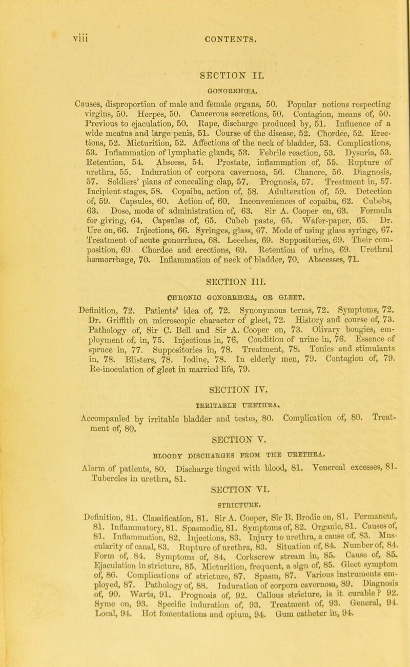 SECTION II. GONOEEHCEA. Causes, disproportion of male and female organs, 50. Popular notions respecting virgins, 50. Herpes, 50. Cancerous secretions, 50. Contagion, means of, 50. Previous to ejaculation, 50. Rape, discharge produced by, 51. Influence of a wide meatus and large penis, 51. Course of the disease, 52. Chordee, 52. Erec- tions, 52. Micturition, 52. Affections of the neck of bladder, 53. Complications, 53. Inflammation of lymphatic glands, 53. Febrile reaction, 53. Dysuria, 53. Retention, 54. Abscess, 54. Prostate, inflammation of, 55. Rupture of urethra, 55. Induration of corpora cavernosa, 56. Chancre, 56. Diagnosis, 57. Soldiers’ plans of concealing clap, 57. Prognosis, 57. Treatment in, 57. Incipient stages, 58. Copaiba, action of, 58. Adulteration of, 59. Detection of, 59. Capsules, 60. Action of, 60. Inconveniences of copaiba, 62. Cubebs, 63. Dose, mode of administration of, 63. Sir A. Cooper on, 63. Formula for giving, 64. Capsules of, 65. Cubeb paste, 65. Wafer-paper, 65. Dr. Ure on, 66. Injections, 66. Syringes, glass, 67. Mode of using glass syringe, 67. Treatment of acute gonorrhoea, 68. Leeches, 69. Suppositories, 69. Their com- position, 69 Chordee and erections, 69. Retention of urine, 69. Urethral haemorrhage, 70. Inflammation of neck of bladder, 70. Abscesses, 71. SECTION III. CHEONIO GONOEEIICEA, OE GLEET. Definition, 72. Patients’ idea of, 72. Synonymous terms, 72. Symptoms, 72. Dr. Griffith on microscopic character of gleet, 72. History and course of, 73. Pathology of. Sir C. Bell and Sir A. Cooper on, 73. Olivary bougies, em- ployment of, in, 75. Injections in, 76. Condition of urine in, 76. Essence of spruce in, 77. Suppositories in, 78. Treatment, 78. Tonics and stimulants in, 78. Blisters, 78. Iodine, 78. In elderly men, 79. Contagion of, 79. Re-inoculation of gleet in married life, 79. SECTION IV. IEEITABLE TTEETHBA. Accompanied by irritable bladder and testes, 80. Complication of, 80. Treat- ment of, 80. SECTION V. BLOODY DISOHAEGES BEOM THE TTEETHBA. Alarm of patients, 80. Discharge tinged with blood, 81. Venereal excesses, 81. Tubercles in urethra, 81. SECTION VI. STEICTTTEE. Definition, 81. Classification, 81. Sir A. Cooper, Sir B. Brodie on, 81. Permanent, 81. Inflammatory, 81. Spasmodic, 81. Symptoms of, 82. Organic, 81. Causes of, 81. Inflammation, 82. Injections, 83. Injury to urethra, a cause of, 83. Mus- cularity of canal, 83. Rupture of urethra, 83. Situation of, 84. Number of, 84. Form of, 84. Symptoms of, 84. Corkscrew stream in, 85. Cause of, 85. Ejaculation in stricture, 85. Micturition, frequent, a sign of, 85. Gleet symptom of, 86. Complications of stricture, 87. Spasm, 87. Various instruments em- ployed, 87. Pathology of, 88. Induration of corpora cavernosa, 89. Diagnosis of, 90. Warts, 91. Prognosis of, 92. Callous stricture, is it curable F 92. Syme on, 93. Specific induration of, 93. Treatment of, 93. General, 94. Local, 94. Hot fomentations und opium, 94. Gum catheter in, 94.