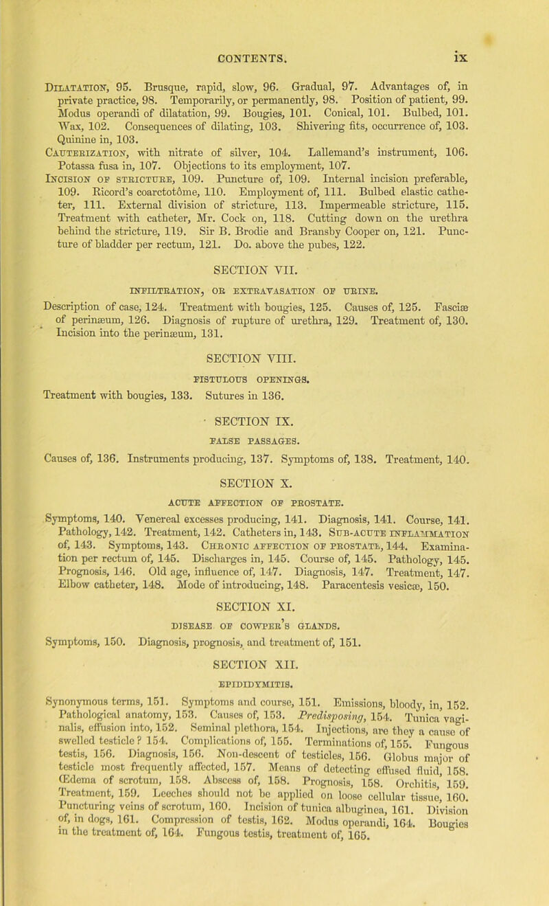 Dilatation, 95. Brusque, rapid, slow, 96. Gradual, 97. Advantages of, in private practice, 98. Temporarily, or permanently, 98. Position of patient, 99. Modus operandi of dilatation, 99. Bougies, 101. Conical, 101. Bulbed, 101. Wax, 102. Consequences of dilating, 103. Shivering fits, occurrence of, 103. Quinine in, 103. Cauteeization, with nitrate of silver, 104. Lallemand’s instrument, 106. Potassa fusa in, 107. Objections to its employment, 107. Incision of stbictube, 109. Puncture of, 109. Internal incision preferable, 109. RicorcTs coarctot&me, 110. Employment of. 111. Bulbed elastic cathe- ter, 111. External division of stricture, 113. Impermeable stricture, 115. Treatment with catheter, Mr. Cock on, 118. Cutting down on the urethra behind the stricture, 119. Sir B. Brodie and Bransby Cooper on, 121. Punc- ture of bladder per rectum, 121. Do. above the pubes, 122. SECTION VII. INFILTEATION, OB EXTRAVASATION OB TJEINE. Description of case, 124. Treatment with bougies, 125. Causes of, 125. Fasciae of perinseum, 126. Diagnosis of rupture of urethra, 129. Treatment of, 130. Incision into the perinteum, 131. SECTION VIII. FISTULOUS OPENINGS. Treatment with bougies, 133. Sutures in 136. • SECTION IX. FALSE PASSAGES. Causes of, 136. Instruments producing, 137. Symptoms of, 138. Treatment, 140. SECTION X. ACUTE AFFECTION OF PEOSTATE. Symptoms, 140. Venereal excesses producing, 141. Diagnosis, 141. Course, 141. Pathology, 142. Treatment, 142. Catheters in, 143. Sub-acute inflammation of, 143. Symptoms, 143. Cheonic affection of peostate, 144. Examina- tion per rectum of, 145. Discharges in, 145. Course of, 145. Pathology, 145. Prognosis, 146. Old age, influence of, 147. Diagnosis, 147. Treatment, 147. Elbow catheter, 148. Mode of introducing, 148. Paracentesis vesicso, 150. SECTION XI. DISEASE OF COWPEb’s GLANDS. Symptoms, 150. Diagnosis, prognosis, and treatment of, 151. SECTION XII. EPIDIDYMITIS. Synonymous terms, 151. Symptoms and course, 151. Emissions, bloody, in, 152. Pathological anatomy, 153. Causes of, 153. Predisposing, 154. Tunica* vagi- nalis, effusion into, 152. Seminal plethora, 154. Injections, are they a cuusc'of swelled testicle ? 154. Complications of, 155. Terminations of, 155. Fungous testis, 156. Diagnosis, 156. Non-descont of testicles, 156. Globus major of testicle most frequently affected, 157. Means of detecting effused fluid, 158. (Edema of scrotum, 158. Abscess of, 158. Prognosis, 158. Orchitis' 15fl! Treatment, 159. Leeches should not bo applied on loose cellular tissue, 16(h Puncturing veins of scrotum, 160. Incision of tunica albuginea, 161. Division of, in dogs, 161. Compression of testis, 162. Modus operandi, 164. Bougies in the treatment of, 164. Fungous testis, treatment of, 165.