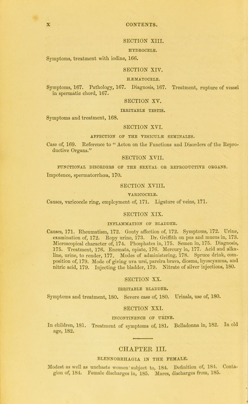 SECTION XIII. HTDEOCELE. Symptoms, treatment with iodine, 166. SECTION XIV. HEMATOCELE. Symptoms, 167. Pathology, 167. Diagnosis, 167. Treatment, rupture of vessel in spermatic chord, 167. SECTION XV. LEEITABLE TESTIS. Symptoms and treatment, 168. SECTION XVI. AFFECTION OE THE YESICULiE SEMIN ALES. Case of, 169. Reference to “ Acton on the Functions and Disorders of the Repro- ductive Organs.” SECTION XVII. FUNCTIONAL DISOEDEBS OF THE SEXUAL OE EEPBODUCTIVE ORGANS. Impotence, spermatorrhoea, 170. SECTION XVIII. VAEICOCELE. Causes, varicocele ring, employment of, 171. Ligature of veins, 171. SECTION XIX. INFLAMMATION OF BLAEDEB. Causes, 171. Rheumatism, 172. Gouty affection of, 172. Symptoms, 172. Urine, examination of, 172. Ropy urine, 173. Dr. Griffith on pus and mucus in, 173. Microscopical character of, 174. Phosphates in, 175. Semen in, 175. Diagnosis, 175. Treatment, 176, Enemata, opiate, 176. Mercury in, 177. Acid and alka- line, urine, to render, 177. Modes of administering, 178. Spruce drink, com- position of, 179. Mode of giving uva ursi, pareira brava, diosma, liyoseyamus, and nitric acid, 179. Injecting the bladder, 179. Nitrate of silver injections, 180. SECTION XX. IRRITABLE BLADDEE. Symptoms and treatment, 180. Severe case of, 180. Urinals, use of, 180. SECTION XXI. INCONTINENCE OF URINE. In children, 181. Treatment of symptoms of, 181. Belladonna in, 182. In old age, 182. CHAPTER III. BLENNORRIIAOIA IN TIIE FEMALE. Modest ns well as unchaste women‘subject to, 184. Definition of, 181. Conta' gion of, 184. Female discharges in, 185. Mares, discharges from, 185.