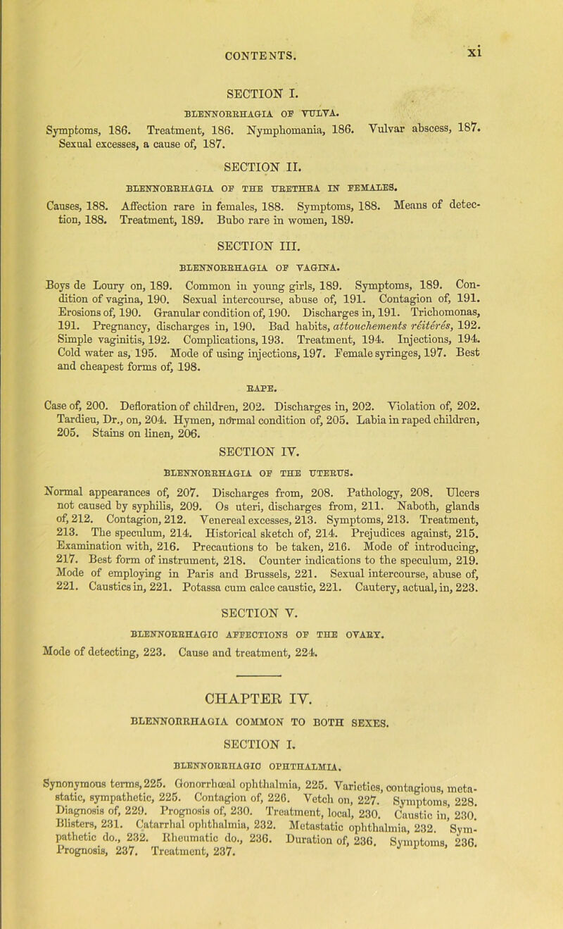 SECTION I. BLENNOBEHAGIA OF VULVA. Symptoms, 186. Treatment, 186. Nymphomania, 186. Vulvar abscess, 187. Sexual excesses, a cause of, 187. SECTION II. BLENNOBBHAGIA OB THE HBETHEA IN FEMALES. Causes, 188. Affection rare in females, 188. Symptoms, 188. Means of detec- tion, 188. Treatment, 189. Bubo rare in women, 189. SECTION III. BXjENNobbhagia of vagina. Boys de Loury on, 189. Common in young girls, 189. Symptoms, 189. Con- dition of vagina, 190. Sexual intercourse, abuse of, 191. Contagion of, 191. Erosions of, 190. Granular condition of, 190. Discharges in, 191. Trichomonas, 191. Pregnancy, discharges in, 190. Bad habits, attoucliements reiteres, 192. Simple vaginitis, 192. Complications, 193. Treatment, 194. Injections, 194. Cold water as, 195. Mode of using injections, 197. Eemale syringes, 197. Best and cheapest forms of, 198. BABE. Case of, 200. Defloration of children, 202. Discharges in, 202. Violation of, 202. Tardieu, Dr., on, 204. Hymen, normal condition of, 205. Labia in raped children, 205. Stains on linen, 206. SECTION IV. BLENNOBBHAGIA OB THE UTEBTTS. Normal appearances of, 207. Discharges from, 208. Pathology, 208. Ulcers not caused by syphilis, 209. Os uteri, discharges from, 211. Naboth, glands of, 212. Contagion, 212. Venereal excesses, 213. Symptoms, 213. Treatment, 213. The speculum, 214. Historical sketch of, 214. Prejudices against, 215. Examination with, 216. Precautions to he taken, 216. Mode of introducing, 217. Best form of instrument, 218. Counter indications to the speculum, 219. Mode of employing in Paris and Brussels, 221. Sexual intercourse, abuse of, 221. Caustics in, 221. Potassa cum calce caustic, 221. Cautery, actual, in, 223. SECTION V. BLENNOBEHAGIO AFFECTIONS OF THE OVAET. Mode of detecting, 223. Cause and treatment, 224. CHAPTER IY. BLENNORRHAGIA COMMON TO BOTH SEXES. SECTION I. BLENNOBBHAGIO OPHTHALMIA. Synonymous terms, 225. Gonorrhoeal ophthalmia, 225. Varieties, contagious, meta static, sympathetic, 225. Contagion of, 226. Vetch on, 227. Symptoms, 228 Diagnosis of, 229. Prognosis of, 230. Treatment, local, 230. Caustic in,’ 230 Blisters, 231. Catarrhal ophthalmia, 232. Metastatic ophthalmia, 232. Sym pathetic do., 232. Kheumatic do., 236. Duration of, 236. Symptoms. 236 Prognosis, 237. Treatment, 237.