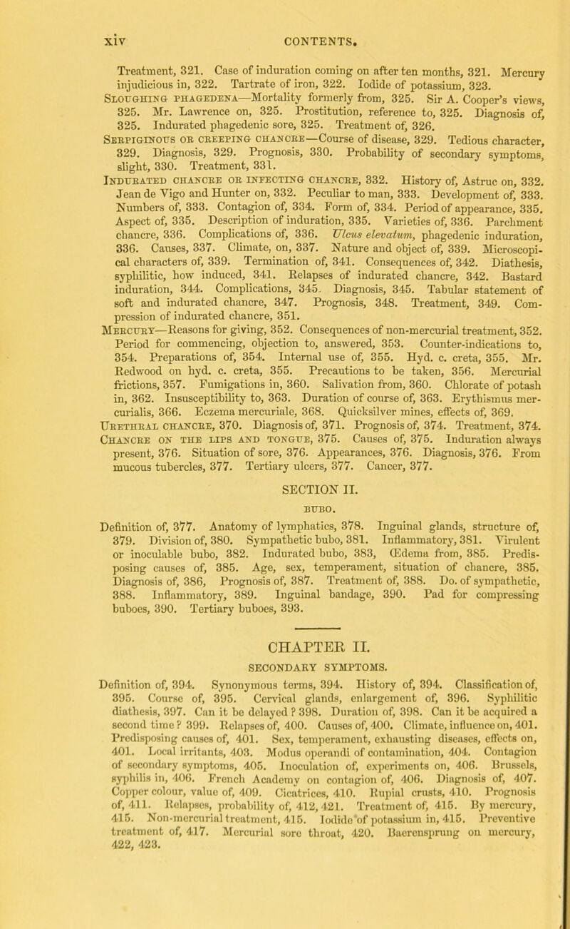 Treatment, 321. Case of induration coming on after ten months, 321. Mercury injudicious in, 322. Tartrate of iron, 322. Iodide of potassium, 323. Sloughing phagedena—Mortality formerly from, 325. Sir A. Cooper’s views, 325. Mr. Lawrence on, 325. Prostitution, reference to, 325. Diagnosis of, 325. Indurated phagedenic sore, 325. Treatment of, 326. Sebpiglnous or ceeeping chancee—Course of disease, 329. Tedious character, 329. Diagnosis, 329. Prognosis, 330. Probability of secondary symptoms, slight, 330. Treatment, 331. Indubated chancee oe infecting chancee, 332. History of, Astruc on, 332. Jean de Vigo and Hunter on, 332. Peculiar to man, 333. Development of, 333. Numbers of, 333. Contagion of, 334. Form of, 334. Period of appearance, 335. Aspect of, 335. Description of induration, 335. Varieties of, 336. Parchment chancre, 336. Complications of, 336. Ulcus elevatuni, phagedenic induration, 336. Causes, 337. Climate, on, 337. Nature and object of, 339. Microscopi- cal characters of, 339. Termination of, 341. Consequences of, 342. Diathesis, syphilitic, how induced, 341. Eelapses of indurated chancre, 342. Bastard induration, 344. Complications, 345. Diagnosis, 345. Tabular statement of soft and indurated chancre, 347. Prognosis, 348. Treatment, 349. Com- pression of indurated chancre, 351. Meecuey—Eeasons for giving, 352. Consequences of non-mercurial treatment, 352. Period for commencing, objection to, answered, 353. Counter-indications to, 354. Preparations of, 354. Internal use of, 355. Hyd. c. creta, 355. Mr. Eedwood on hyd. c. creta, 355. Precautions to be taken, 356. Mercurial frictions, 357. Fumigations in, 360. Salivation from, 360. Chlorate of potash in, 362. Insusceptibility to, 363. Duration of course of, 363. Erythismus mer- curialis, 366. Eczema mercuriale, 368. Quicksilver mines, effects of, 369. Ueetheal chancee, 370. Diagnosis of, 371. Prognosis of, 374. Treatment, 374. Chancee on the lies and tongue, 375. Causes of, 375. Induration always present, 376. Situation of sore, 376. Appearances, 376. Diagnosis, 376. From mucous tubercles, 377. Tertiary ulcers, 377. Cancer, 377. SECTION II. BUBO. Definition of, 377. Anatomy of lymphatics, 378. Inguinal glands, structure of, 379. Division of, 380. Sympathetic bubo, 381. Inflammatory, 381. Virulent or inoculable bubo, 382. Indurated bubo, 383, (Edema from, 385. Predis- posing causes of, 385. Age, sex, temperament, situation of chancre, 385. Diagnosis of, 386, Prognosis of, 387. Treatment of, 388. Do. of sympathetic, 388. Inflammatory, 389. Inguinal bandage, 390. Pad for compressing buboes, 390. Tertiary buboes, 393. CHAPTER II. SECONDARY SYMPTOMS. Definition of, 394. Synonymous terms, 394. History of, 394. Classification of, 395. Course of, 395. Cervical glands, enlargement of, 396. Syphilitic diathesis, 397. Can it be delayed ? 398. Duration of, 398. Can it be acquired a second time ? 399. Eelapses of, 400. Causes of, 400. Climate, influence on, 401. Predisposing causes of, 401. Sex, temperament, exhausting diseases, effects on, 401. Local irritants, 403. Modus operandi of contamination, 404. Contagion of secondary symptoms, 405. Inoculation of, experiments on, 406. Brussels, syphilis in, 406. French Academy on contngion of, 406. Diagnosis of, 407. Copper colour, value of, 409. Cicatrices, 410. Eupial crusts, 410. Prognosis of, 411. Eelapses, probability of, 412,421. Treatment of, 415. By mercury, 415. Non-mercurial treatment, 415. lodido'of potassium in, 415. Preventive treatment of, 417. Mercurial sore throat, 420. Baerensprung on mercury, 422, 423.