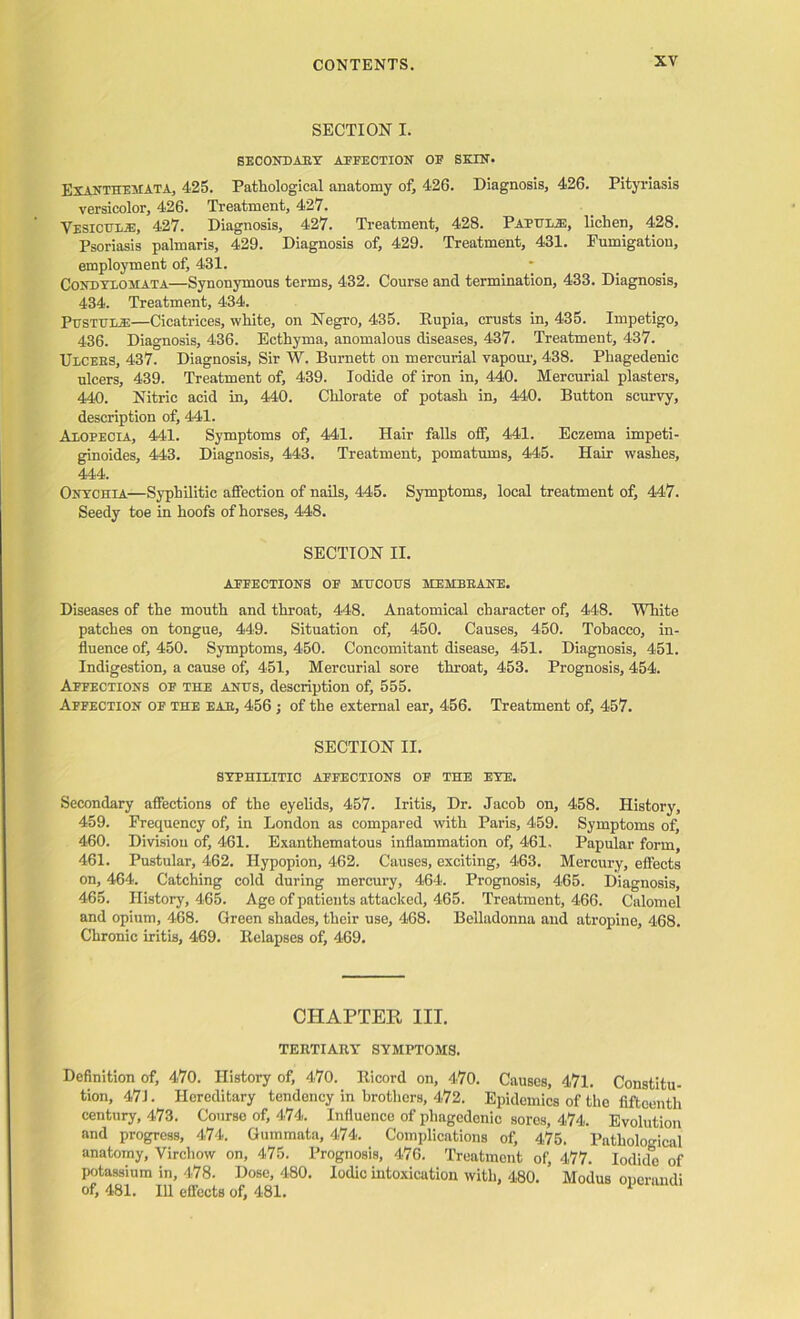 SECTION I. SECONDARY AFFECTION OE SKIN. Exanthemata, 425. Pathological anatomy of, 426. Diagnosis, 426. Pityriasis versicolor, 426. Treatment, 427. Vesiculie, 427. Diagnosis, 427. Treatment, 428. Papulie, lichen, 428. Psoriasis palmaris, 429. Diagnosis of, 429. Treatment, 431. Fumigation, employment of, 431. Condylohata—Synonymous terms, 432. Course and termination, 433. Diagnosis, 434. Treatment, 434. Pustule—Cicatrices, white, on Negro, 435. Eupia, crusts in, 435. Impetigo, 436. Diagnosis, 436. Ecthyma, anomalous diseases, 437. Treatment, 437. Ulcers, 437. Diagnosis, Sir W. Burnett on mercurial vapour, 438. Phagedenic ulcers, 439. Treatment of, 439. Iodide of iron in, 440. Mercurial plasters, 440. Nitric acid in, 440. Chlorate of potash in, 440. Button scurvy, description of, 441. Alopecia, 441. Symptoms of, 441. Hair falls off, 441. Eczema impeti- ginoides, 443. Diagnosis, 443. Treatment, pomatums, 445. Hair washes, 444. Onychia—Syphilitic affection of nails, 445. Symptoms, local treatment of, 447. Seedy toe in hoofs of horses, 448. SECTION II. AFFECTIONS OF MUCOUS MEMBRANE. Diseases of the mouth and throat, 448. Anatomical character of, 448. White patches on tongue, 449. Situation of, 450. Causes, 450. Tobacco, in- fluence of, 450. Symptoms, 450. Concomitant disease, 451. Diagnosis, 451. Indigestion, a cause of, 451, Mercurial sore throat, 453. Prognosis, 454. Affections of the anus, description of, 555. Affection of the eae, 456 ; of the external ear, 456. Treatment of, 457. SECTION II. SYPHILITIC AFFECTIONS OF THE EYE. Secondary affections of the eyelids, 457. Iritis, Dr. Jacob on, 458. History, 459. Frequency of, in London as compared with Paris, 459. Symptoms of, 460. Division of, 461. Exanthematous inflammation of, 461. Papular form, 461. Pustular, 462. Hypopion, 462. Causes, exciting, 463. Mercury, effects on, 464. Catching cold during mercury, 464. Prognosis, 465. Diagnosis, 465. History, 465. Age of patients attacked, 465. Treatment, 466. Calomel and opium, 468. Green shades, their use, 468. Belladonna and atropine, 468. Chronic iritis, 469. Eelapses of, 469. CHAPTEE III. TERTIARY SYMPTOMS. Definition of, 470. History of, 470. Eicord on, 470. Causes, 471. Constitu- tion, 471. Hereditary tendency in brothers, 472. Epidemics of tho fifteenth century, 473. Course of, 474. Influence of phagedenic sores, 474. Evolution and progress, 474. Gummata, 474. Complications of, 475. Pathological anatomy, Virchow on, 475. Prognosis, 476. Treatment of, 477. Iodide of potassium in, 478. Dose, 480. Iodic intoxication with, 480. Modus onerandi of, 481. Ill effects of, 481.
