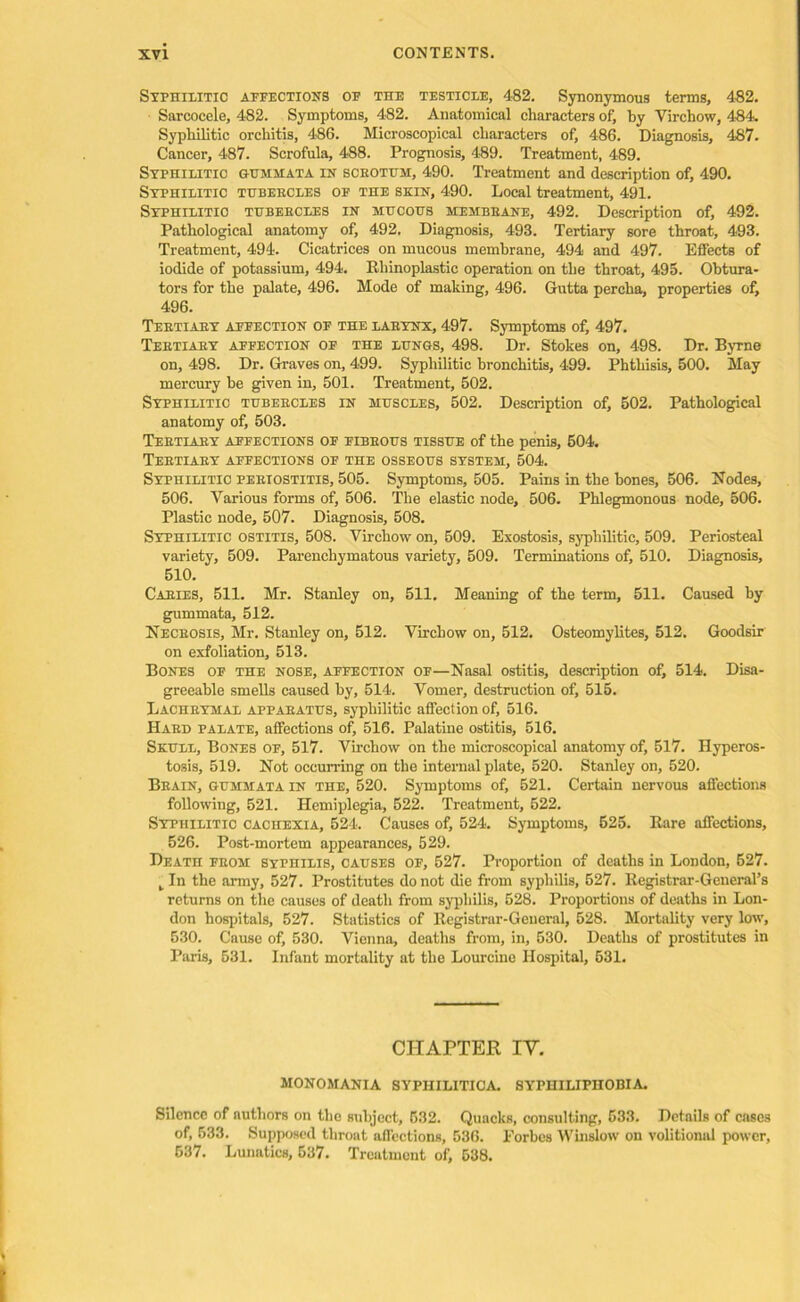 Syphilitic affections of the testicle, 482. Synonymous terms, 482. Sarcocele, 482. Symptoms, 482. Anatomical characters of, by Virchow, 484. Syphilitic orchitis, 486. Microscopical characters of, 486. Diagnosis, 487. Cancer, 487. Scrofula, 488. Prognosis, 489. Treatment, 489. Syphilitic gummata in sceothh, 490. Treatment and description of, 490. Syphilitic thbekcles of the skin, 490. Local treatment, 491. Syphilitic tubebcles in mucous membbane, 492. Description of, 492. Pathological anatomy of, 492. Diagnosis, 498. Tertiary sore throat, 493. Treatment, 494. Cicatrices on mucous membrane, 494 and 497. Effects of iodide of potassium, 494. Rhinoplastic operation on the throat, 495. Obtura- tors for the palate, 496. Mode of making, 496. Gutta percha, properties of, 496. Tebtiaby affection of the labynx, 497. Symptoms of, 497. Teetiaey affection of the lungs, 498. Dr. Stokes on, 498. Dr. Byrne on, 498. Dr. Graves on, 499. Syphilitic bronchitis, 499. Phthisis, 500. May mercury be given in, 501. Treatment, 502. Syphilitic tubebcles in muscles, 502. Description of, 502. Pathological anatomy of, 503. Tebtiaby affections of fibbous tissue of the penis, 504. Tebtiaby affections of the osseous system, 504. Syphilitic pebiostitis, 505. Symptoms, 505. Pains in the bones, 506. Nodes, 506. Various forms of, 506. The elastic node, 506. Phlegmonous node, 506. Plastic node, 507. Diagnosis, 508. Syphilitic ostitis, 508. Virchow on, 509. Exostosis, syphilitic, 509. Periosteal variety, 509. Parenchymatous variety, 509. Terminations of, 510. Diagnosis, 510. Cables, 511. Mr. Stanley on, 511. Meaning of the term, 511. Caused by gummata, 512. Necrosis, Mr. Stanley on, 512. Virchow on, 512. Osteomylites, 512. Goodsir on exfoliation, 513. Bones of the nose, affection of—Nasal ostitis, description of, 514. Disa- greeable smells caused by, 514. Vomer, destruction of, 515. Lachbymal appabatus, syphilitic affection of, 516. Habd palate, affections of, 516. Palatine ostitis, 516. Skull, Bones of, 517. Virchow on the microscopical anatomy of, 517. Hyperos- tosis, 519. Not occurring on the internal plate, 520. Stanley on, 520. Bbain, gummata in the, 520. Symptoms of, 521. Certain nervous affections following, 521. Hemiplegia, 522. Treatment, 522. Syphilitic cachexia, 524. Causes of, 524. Symptoms, 525. Rare affections, 526. Post-mortem appearances, 529. Death fbom syphilis, causes of, 527. Proportion of deaths in London, 527. k In the army, 527. Prostitutes do not die from syphilis, 527. Registrar-General’s returns on the causes of death from syphilis, 528. Proportions of deaths in Lon- don hospitals, 527. Statistics of Registrar-General, 528. Mortality very low, 530. Cause of, 530. Vienna, deaths from, in, 530. Deaths of prostitutes in Paris, 531. Infant mortality at the Lourcine Hospital, 531. CHAPTER IV. MONOMANIA SYPHILITICA 8YPHILIPHOBIA. Silence of authors on the subject, 532. Quacks, consulting, 533. Details of cases of, 533. Supposed throat affections, 536. Forbes Winslow on volitional power, 537. Lunatics, 537. Treatment of, 538.